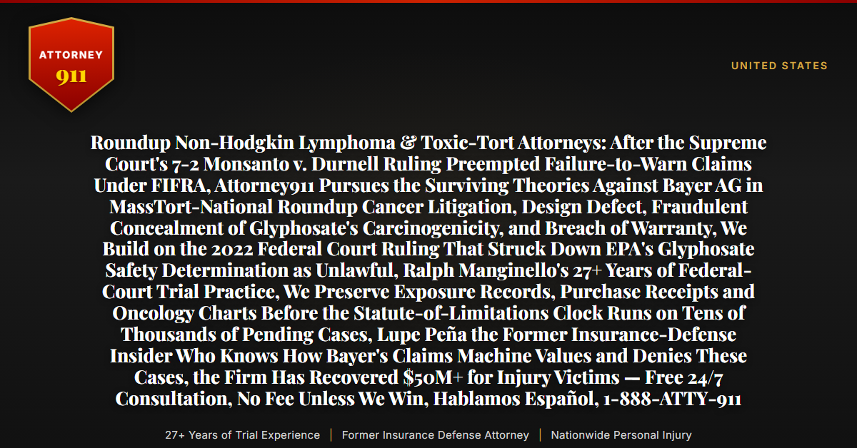 Roundup Non-Hodgkin Lymphoma & Toxic-Tort Attorneys: After the Supreme Court's 7-2 Monsanto v. Durnell Ruling Preempted Failure-to-Warn Claims Under FIFRA, Attorney911 Pursues the Surviving Theories Against Bayer AG in MassTort-National Roundup Cancer Litigation, Design Defect, Fraudulent Concealment of Glyphosate's Carcinogenicity, and Breach of Warranty, We Build on the 2022 Federal Court Ruling That Struck Down EPA's Glyphosate Safety Determination as Unlawful, Ralph Manginello's 27+ Years of Federal-Court Trial Practice, We Preserve Exposure Records, Purchase Receipts and Oncology Charts Before the Statute-of-Limitations Clock Runs on Tens of Thousands of Pending Cases, Lupe Peña the Former Insurance-Defense Insider Who Knows How Bayer's Claims Machine Values and Denies These Cases, the Firm Has Recovered $50M+ for Injury Victims — Free 24/7 Consultation, No Fee Unless We Win, Hablamos Español, 1-888-ATTY-911 - Attorney911
