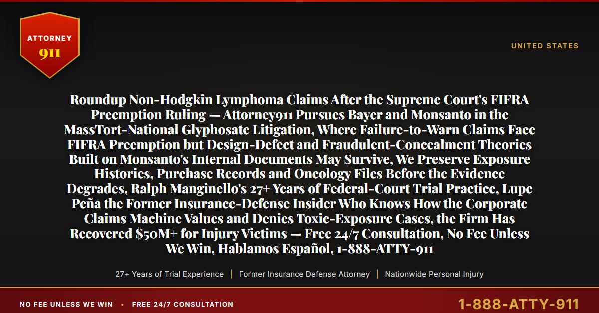 Roundup Non-Hodgkin Lymphoma Claims After the Supreme Court's FIFRA Preemption Ruling — Attorney911 Pursues Bayer and Monsanto in the MassTort-National Glyphosate Litigation, Where Failure-to-Warn Claims Face FIFRA Preemption but Design-Defect and Fraudulent-Concealment Theories Built on Monsanto's Internal Documents May Survive, We Preserve Exposure Histories, Purchase Records and Oncology Files Before the Evidence Degrades, Ralph Manginello's 27+ Years of Federal-Court Trial Practice, Lupe Peña the Former Insurance-Defense Insider Who Knows How the Corporate Claims Machine Values and Denies Toxic-Exposure Cases, the Firm Has Recovered $50M+ for Injury Victims — Free 24/7 Consultation, No Fee Unless We Win, Hablamos Español, 1-888-ATTY-911 - Attorney911
