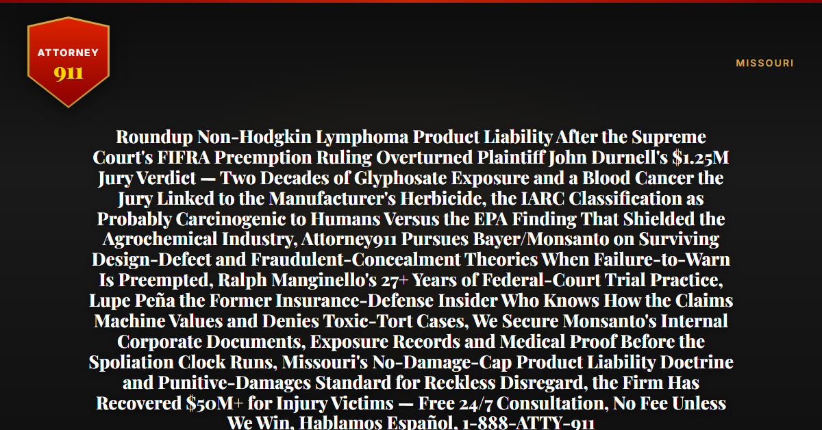 Roundup Non-Hodgkin Lymphoma Product Liability After the Supreme Court's FIFRA Preemption Ruling Overturned Plaintiff John Durnell's $1.25M Jury Verdict — Two Decades of Glyphosate Exposure and a Blood Cancer the Jury Linked to the Manufacturer's Herbicide, the IARC Classification as Probably Carcinogenic to Humans Versus the EPA Finding That Shielded the Agrochemical Industry, Attorney911 Pursues Bayer/Monsanto on Surviving Design-Defect and Fraudulent-Concealment Theories When Failure-to-Warn Is Preempted, Ralph Manginello's 27+ Years of Federal-Court Trial Practice, Lupe Peña the Former Insurance-Defense Insider Who Knows How the Claims Machine Values and Denies Toxic-Tort Cases, We Secure Monsanto's Internal Corporate Documents, Exposure Records and Medical Proof Before the Spoliation Clock Runs, Missouri's No-Damage-Cap Product Liability Doctrine and Punitive-Damages Standard for Reckless Disregard, the Firm Has Recovered $50M+ for Injury Victims — Free 24/7 Consultation, No Fee Unless We Win, Hablamos Español, 1-888-ATTY-911 - Attorney911