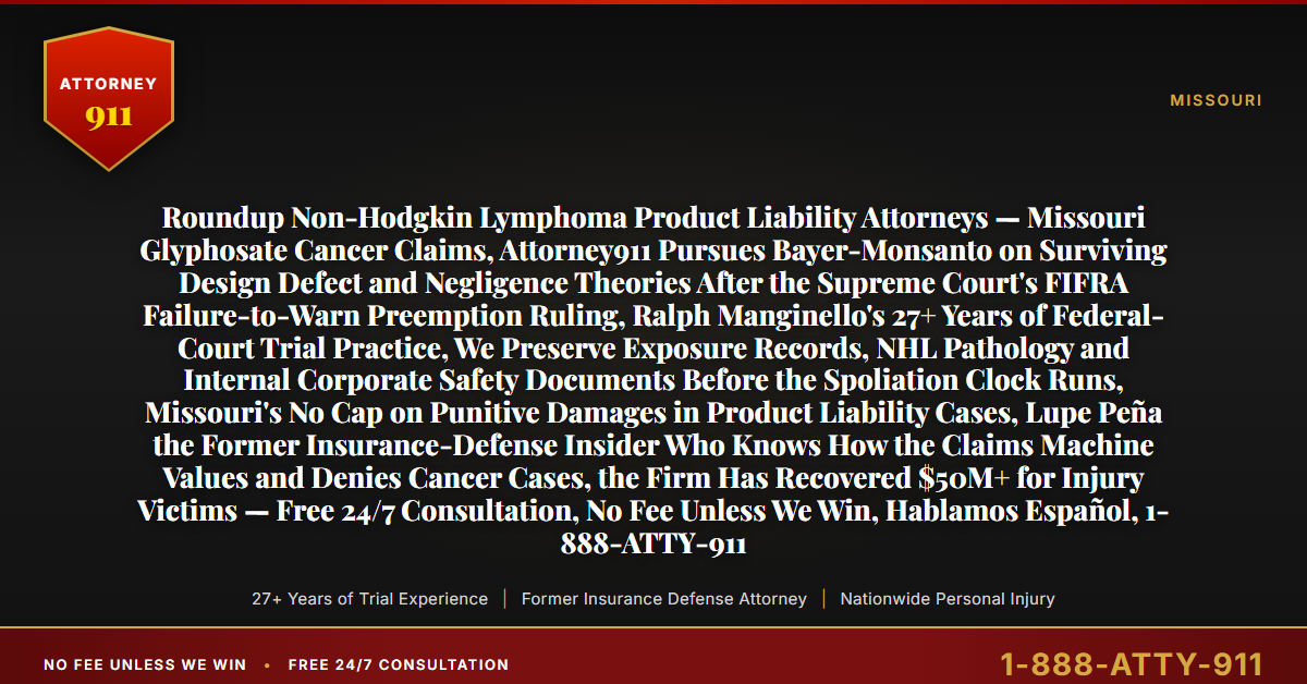 Roundup Non-Hodgkin Lymphoma Product Liability Attorneys — Missouri Glyphosate Cancer Claims, Attorney911 Pursues Bayer-Monsanto on Surviving Design Defect and Negligence Theories After the Supreme Court's FIFRA Failure-to-Warn Preemption Ruling, Ralph Manginello's 27+ Years of Federal-Court Trial Practice, We Preserve Exposure Records, NHL Pathology and Internal Corporate Safety Documents Before the Spoliation Clock Runs, Missouri's No Cap on Punitive Damages in Product Liability Cases, Lupe Peña the Former Insurance-Defense Insider Who Knows How the Claims Machine Values and Denies Cancer Cases, the Firm Has Recovered $50M+ for Injury Victims — Free 24/7 Consultation, No Fee Unless We Win, Hablamos Español, 1-888-ATTY-911 - Attorney911
