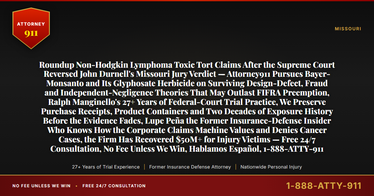 Roundup Non-Hodgkin Lymphoma Toxic Tort Claims After the Supreme Court Reversed John Durnell's Missouri Jury Verdict — Attorney911 Pursues Bayer-Monsanto and Its Glyphosate Herbicide on Surviving Design-Defect, Fraud and Independent-Negligence Theories That May Outlast FIFRA Preemption, Ralph Manginello's 27+ Years of Federal-Court Trial Practice, We Preserve Purchase Receipts, Product Containers and Two Decades of Exposure History Before the Evidence Fades, Lupe Peña the Former Insurance-Defense Insider Who Knows How the Corporate Claims Machine Values and Denies Cancer Cases, the Firm Has Recovered $50M+ for Injury Victims — Free 24/7 Consultation, No Fee Unless We Win, Hablamos Español, 1-888-ATTY-911 - Attorney911