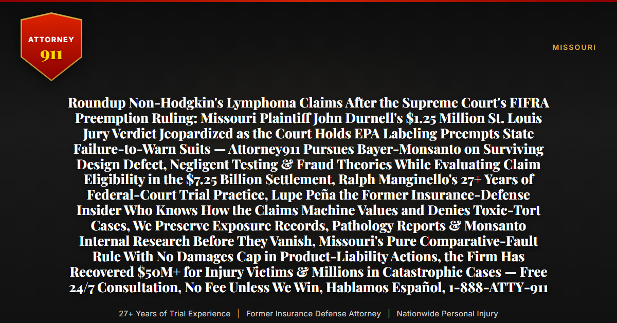 Roundup Non-Hodgkin's Lymphoma Claims After the Supreme Court's FIFRA Preemption Ruling: Missouri Plaintiff John Durnell's $1.25 Million St. Louis Jury Verdict Jeopardized as the Court Holds EPA Labeling Preempts State Failure-to-Warn Suits — Attorney911 Pursues Bayer-Monsanto on Surviving Design Defect, Negligent Testing & Fraud Theories While Evaluating Claim Eligibility in the $7.25 Billion Settlement, Ralph Manginello's 27+ Years of Federal-Court Trial Practice, Lupe Peña the Former Insurance-Defense Insider Who Knows How the Claims Machine Values and Denies Toxic-Tort Cases, We Preserve Exposure Records, Pathology Reports & Monsanto Internal Research Before They Vanish, Missouri's Pure Comparative-Fault Rule With No Damages Cap in Product-Liability Actions, the Firm Has Recovered $50M+ for Injury Victims & Millions in Catastrophic Cases — Free 24/7 Consultation, No Fee Unless We Win, Hablamos Español, 1-888-ATTY-911 - Attorney911