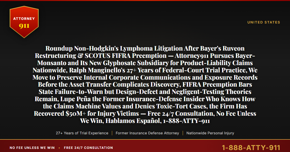 Roundup Non-Hodgkin's Lymphoma Litigation After Bayer's Ruveon Restructuring & SCOTUS FIFRA Preemption — Attorney911 Pursues Bayer-Monsanto and Its New Glyphosate Subsidiary for Product-Liability Claims Nationwide, Ralph Manginello's 27+ Years of Federal-Court Trial Practice, We Move to Preserve Internal Corporate Communications and Exposure Records Before the Asset Transfer Complicates Discovery, FIFRA Preemption Bars State Failure-to-Warn but Design-Defect and Negligent-Testing Theories Remain, Lupe Peña the Former Insurance-Defense Insider Who Knows How the Claims Machine Values and Denies Toxic-Tort Cases, the Firm Has Recovered $50M+ for Injury Victims — Free 24/7 Consultation, No Fee Unless We Win, Hablamos Español, 1-888-ATTY-911 - Attorney911