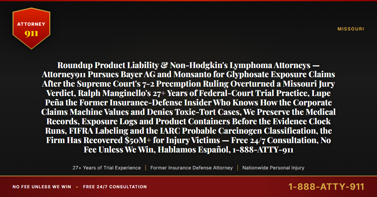 Roundup Product Liability & Non-Hodgkin's Lymphoma Attorneys — Attorney911 Pursues Bayer AG and Monsanto for Glyphosate Exposure Claims After the Supreme Court's 7-2 Preemption Ruling Overturned a Missouri Jury Verdict, Ralph Manginello's 27+ Years of Federal-Court Trial Practice, Lupe Peña the Former Insurance-Defense Insider Who Knows How the Corporate Claims Machine Values and Denies Toxic-Tort Cases, We Preserve the Medical Records, Exposure Logs and Product Containers Before the Evidence Clock Runs, FIFRA Labeling and the IARC Probable Carcinogen Classification, the Firm Has Recovered $50M+ for Injury Victims — Free 24/7 Consultation, No Fee Unless We Win, Hablamos Español, 1-888-ATTY-911 - Attorney911