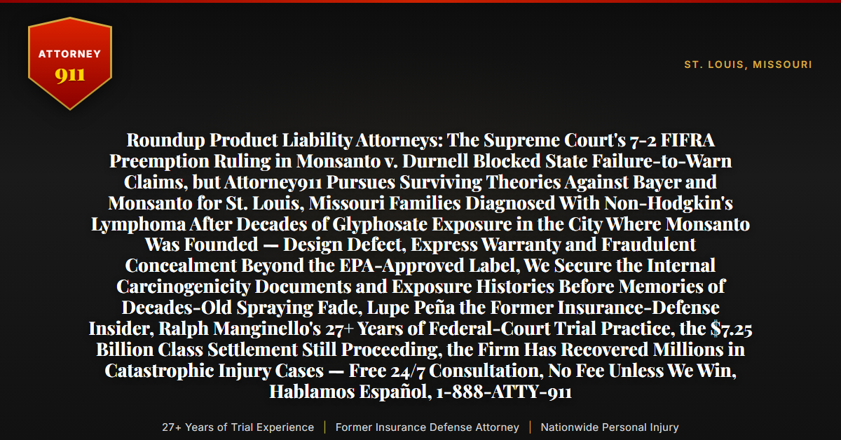 Roundup Product Liability Attorneys: The Supreme Court's 7-2 FIFRA Preemption Ruling in Monsanto v. Durnell Blocked State Failure-to-Warn Claims, but Attorney911 Pursues Surviving Theories Against Bayer and Monsanto for St. Louis, Missouri Families Diagnosed With Non-Hodgkin's Lymphoma After Decades of Glyphosate Exposure in the City Where Monsanto Was Founded — Design Defect, Express Warranty and Fraudulent Concealment Beyond the EPA-Approved Label, We Secure the Internal Carcinogenicity Documents and Exposure Histories Before Memories of Decades-Old Spraying Fade, Lupe Peña the Former Insurance-Defense Insider, Ralph Manginello's 27+ Years of Federal-Court Trial Practice, the $7.25 Billion Class Settlement Still Proceeding, the Firm Has Recovered Millions in Catastrophic Injury Cases — Free 24/7 Consultation, No Fee Unless We Win, Hablamos Español, 1-888-ATTY-911 - Attorney911