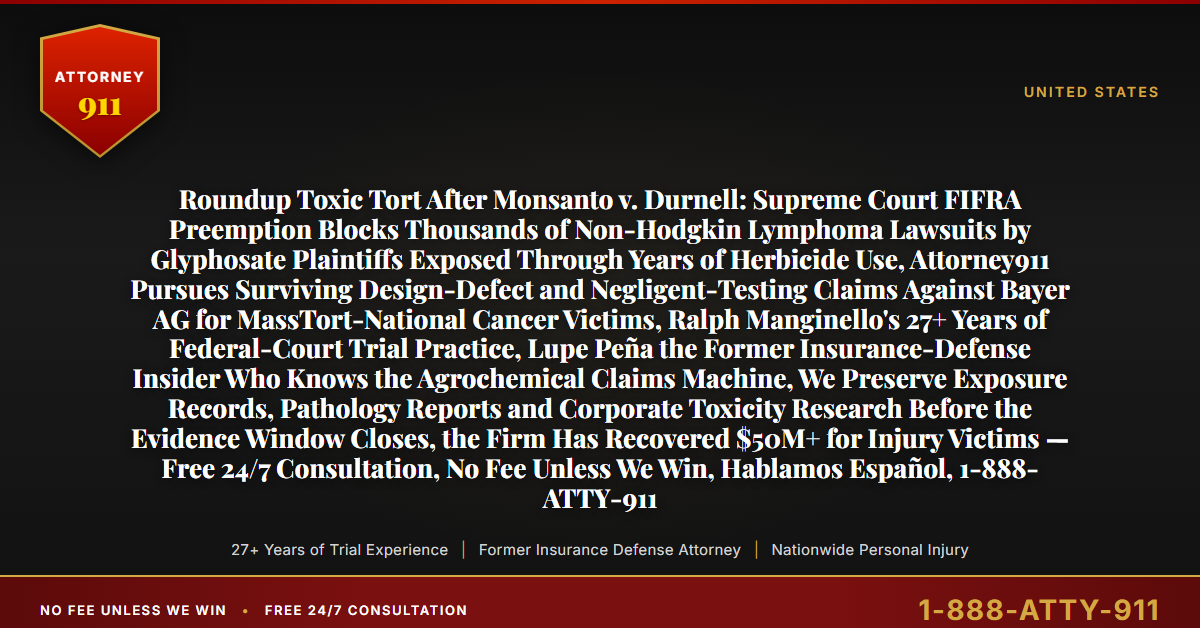 Roundup Toxic Tort After Monsanto v. Durnell: Supreme Court FIFRA Preemption Blocks Thousands of Non-Hodgkin Lymphoma Lawsuits by Glyphosate Plaintiffs Exposed Through Years of Herbicide Use, Attorney911 Pursues Surviving Design-Defect and Negligent-Testing Claims Against Bayer AG for MassTort-National Cancer Victims, Ralph Manginello's 27+ Years of Federal-Court Trial Practice, Lupe Peña the Former Insurance-Defense Insider Who Knows the Agrochemical Claims Machine, We Preserve Exposure Records, Pathology Reports and Corporate Toxicity Research Before the Evidence Window Closes, the Firm Has Recovered $50M+ for Injury Victims — Free 24/7 Consultation, No Fee Unless We Win, Hablamos Español, 1-888-ATTY-911 - Attorney911