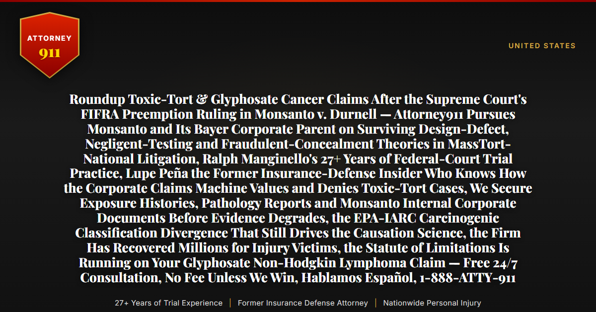 Roundup Toxic-Tort & Glyphosate Cancer Claims After the Supreme Court's FIFRA Preemption Ruling in Monsanto v. Durnell — Attorney911 Pursues Monsanto and Its Bayer Corporate Parent on Surviving Design-Defect, Negligent-Testing and Fraudulent-Concealment Theories in MassTort-National Litigation, Ralph Manginello's 27+ Years of Federal-Court Trial Practice, Lupe Peña the Former Insurance-Defense Insider Who Knows How the Corporate Claims Machine Values and Denies Toxic-Tort Cases, We Secure Exposure Histories, Pathology Reports and Monsanto Internal Corporate Documents Before Evidence Degrades, the EPA-IARC Carcinogenic Classification Divergence That Still Drives the Causation Science, the Firm Has Recovered Millions for Injury Victims, the Statute of Limitations Is Running on Your Glyphosate Non-Hodgkin Lymphoma Claim — Free 24/7 Consultation, No Fee Unless We Win, Hablamos Español, 1-888-ATTY-911 - Attorney911