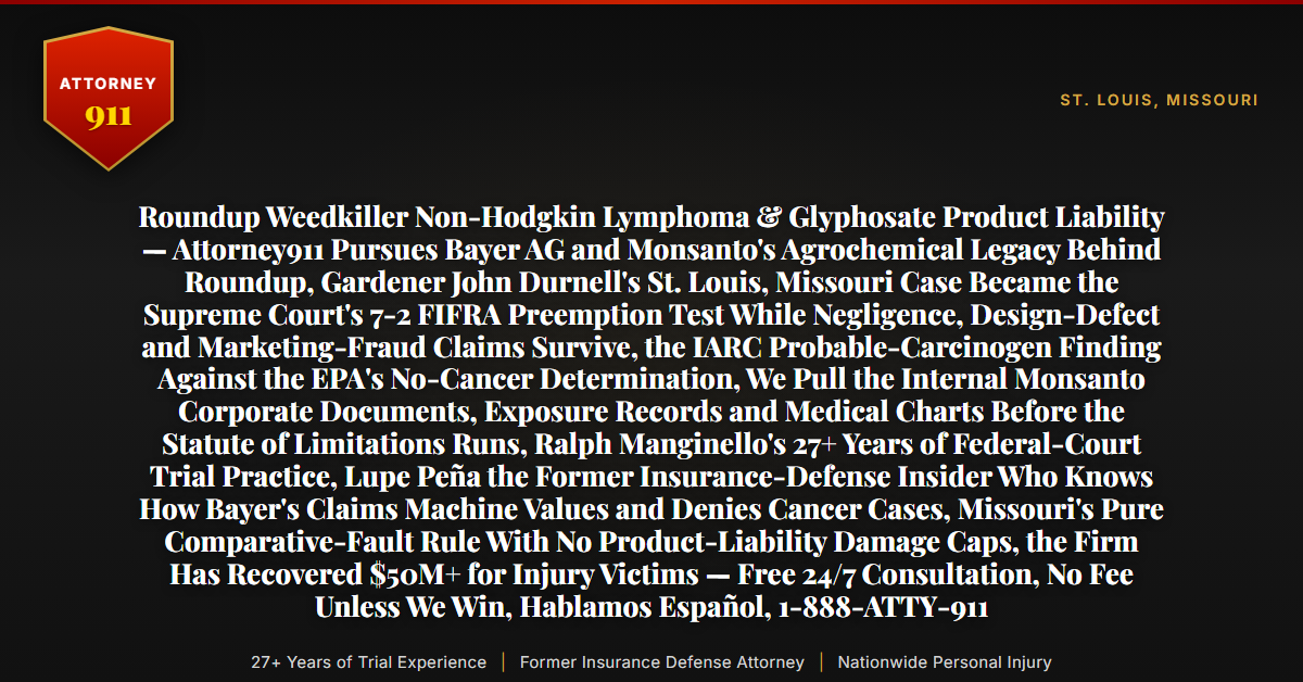Roundup Weedkiller Non-Hodgkin Lymphoma & Glyphosate Product Liability — Attorney911 Pursues Bayer AG and Monsanto's Agrochemical Legacy Behind Roundup, Gardener John Durnell's St. Louis, Missouri Case Became the Supreme Court's 7-2 FIFRA Preemption Test While Negligence, Design-Defect and Marketing-Fraud Claims Survive, the IARC Probable-Carcinogen Finding Against the EPA's No-Cancer Determination, We Pull the Internal Monsanto Corporate Documents, Exposure Records and Medical Charts Before the Statute of Limitations Runs, Ralph Manginello's 27+ Years of Federal-Court Trial Practice, Lupe Peña the Former Insurance-Defense Insider Who Knows How Bayer's Claims Machine Values and Denies Cancer Cases, Missouri's Pure Comparative-Fault Rule With No Product-Liability Damage Caps, the Firm Has Recovered $50M+ for Injury Victims — Free 24/7 Consultation, No Fee Unless We Win, Hablamos Español, 1-888-ATTY-911 - Attorney911