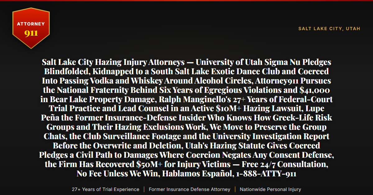 Salt Lake City Hazing Injury Attorneys — University of Utah Sigma Nu Pledges Blindfolded, Kidnapped to a South Salt Lake Exotic Dance Club and Coerced Into Passing Vodka and Whiskey Around Alcohol Circles, Attorney911 Pursues the National Fraternity Behind Six Years of Egregious Violations and $41,000 in Bear Lake Property Damage, Ralph Manginello's 27+ Years of Federal-Court Trial Practice and Lead Counsel in an Active $10M+ Hazing Lawsuit, Lupe Peña the Former Insurance-Defense Insider Who Knows How Greek-Life Risk Groups and Their Hazing Exclusions Work, We Move to Preserve the Group Chats, the Club Surveillance Footage and the University Investigation Report Before the Overwrite and Deletion, Utah's Hazing Statute Gives Coerced Pledges a Civil Path to Damages Where Coercion Negates Any Consent Defense, the Firm Has Recovered $50M+ for Injury Victims — Free 24/7 Consultation, No Fee Unless We Win, Hablamos Español, 1-888-ATTY-911 - Attorney911