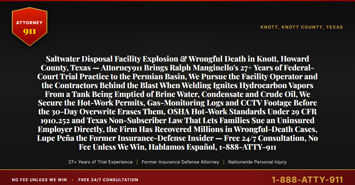 Saltwater Disposal Facility Explosion & Wrongful Death in Knott, Howard County, Texas — Attorney911 Brings Ralph Manginello's 27+ Years of Federal-Court Trial Practice to the Permian Basin, We Pursue the Facility Operator and the Contractors Behind the Blast When Welding Ignites Hydrocarbon Vapors From a Tank Being Emptied of Brine Water, Condensate and Crude Oil, We Secure the Hot-Work Permits, Gas-Monitoring Logs and CCTV Footage Before the 30-Day Overwrite Erases Them, OSHA Hot-Work Standards Under 29 CFR 1910.252 and Texas Non-Subscriber Law That Lets Families Sue an Uninsured Employer Directly, the Firm Has Recovered Millions in Wrongful-Death Cases, Lupe Peña the Former Insurance-Defense Insider — Free 24/7 Consultation, No Fee Unless We Win, Hablamos Español, 1-888-ATTY-911 - Attorney911