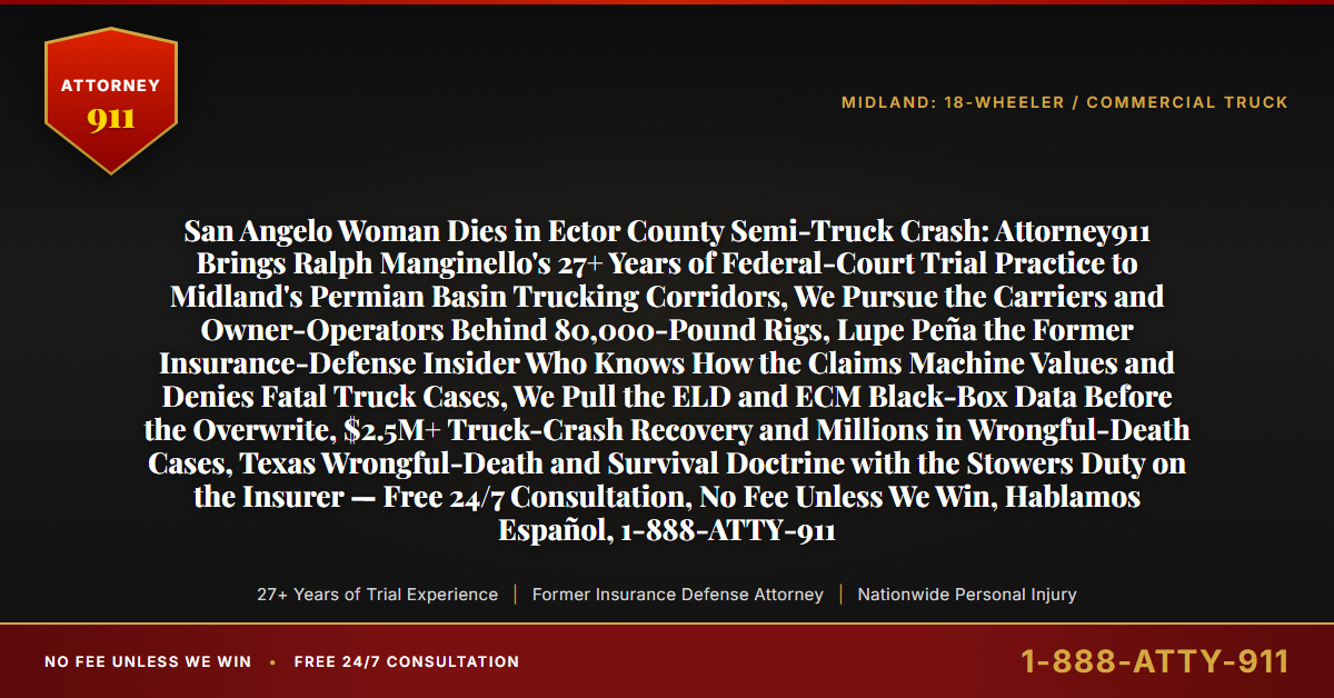 San Angelo Woman Dies in Ector County Semi-Truck Crash: Attorney911 Brings Ralph Manginello's 27+ Years of Federal-Court Trial Practice to Midland's Permian Basin Trucking Corridors, We Pursue the Carriers and Owner-Operators Behind 80,000-Pound Rigs, Lupe Peña the Former Insurance-Defense Insider Who Knows How the Claims Machine Values and Denies Fatal Truck Cases, We Pull the ELD and ECM Black-Box Data Before the Overwrite, $2.5M+ Truck-Crash Recovery and Millions in Wrongful-Death Cases, Texas Wrongful-Death and Survival Doctrine with the Stowers Duty on the Insurer — Free 24/7 Consultation, No Fee Unless We Win, Hablamos Español, 1-888-ATTY-911 - Attorney911