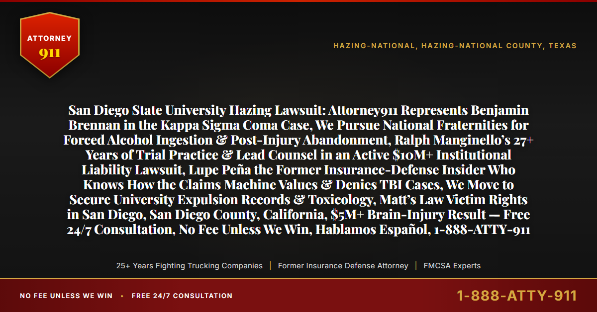 San Diego State University Hazing Lawsuit: Attorney911 Represents Benjamin Brennan in the Kappa Sigma Coma Case, We Pursue National Fraternities for Forced Alcohol Ingestion & Post-Injury Abandonment, Ralph Manginello’s 27+ Years of Trial Practice & Lead Counsel in an Active $10M+ Institutional Liability Lawsuit, Lupe Peña the Former Insurance-Defense Insider Who Knows How the Claims Machine Values & Denies TBI Cases, We Move to Secure University Expulsion Records & Toxicology, Matt’s Law Victim Rights in San Diego, San Diego County, California, $5M+ Brain-Injury Result — Free 24/7 Consultation, No Fee Unless We Win, Hablamos Español, 1-888-ATTY-911 - Attorney911
