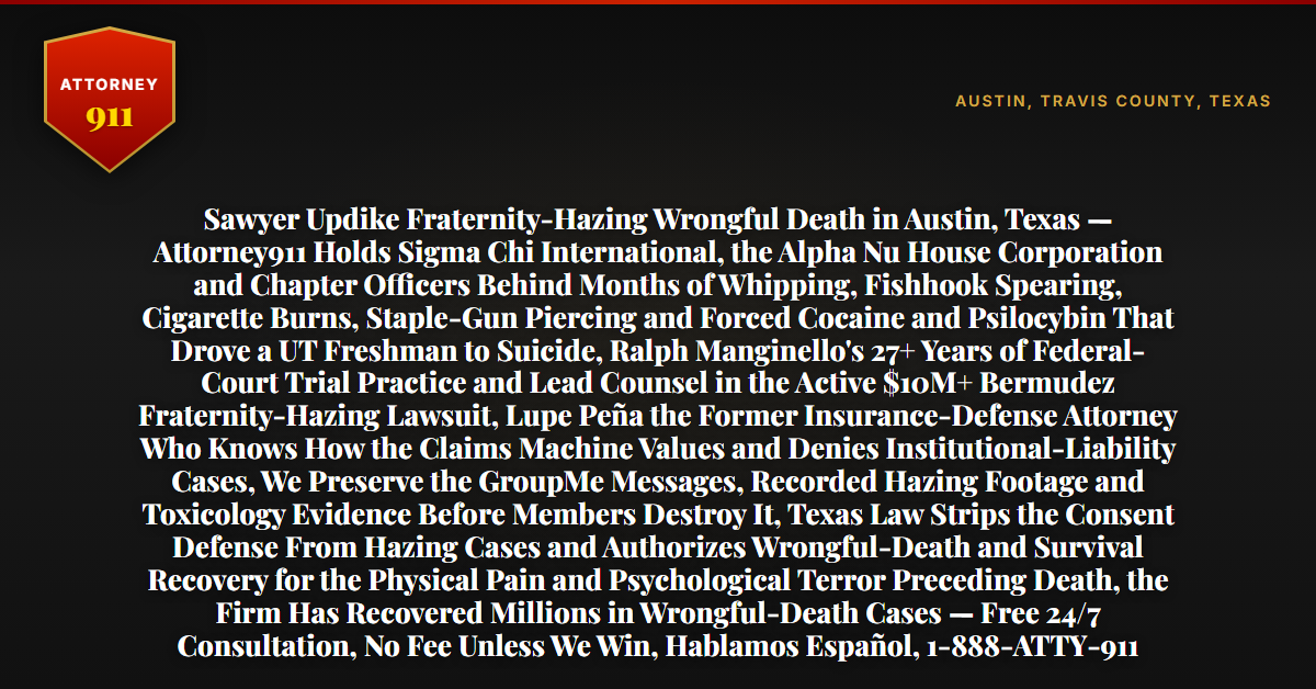 Sawyer Updike Fraternity-Hazing Wrongful Death in Austin, Texas — Attorney911 Holds Sigma Chi International, the Alpha Nu House Corporation and Chapter Officers Behind Months of Whipping, Fishhook Spearing, Cigarette Burns, Staple-Gun Piercing and Forced Cocaine and Psilocybin That Drove a UT Freshman to Suicide, Ralph Manginello's 27+ Years of Federal-Court Trial Practice and Lead Counsel in the Active $10M+ Bermudez Fraternity-Hazing Lawsuit, Lupe Peña the Former Insurance-Defense Attorney Who Knows How the Claims Machine Values and Denies Institutional-Liability Cases, We Preserve the GroupMe Messages, Recorded Hazing Footage and Toxicology Evidence Before Members Destroy It, Texas Law Strips the Consent Defense From Hazing Cases and Authorizes Wrongful-Death and Survival Recovery for the Physical Pain and Psychological Terror Preceding Death, the Firm Has Recovered Millions in Wrongful-Death Cases — Free 24/7 Consultation, No Fee Unless We Win, Hablamos Español, 1-888-ATTY-911 - Attorney911
