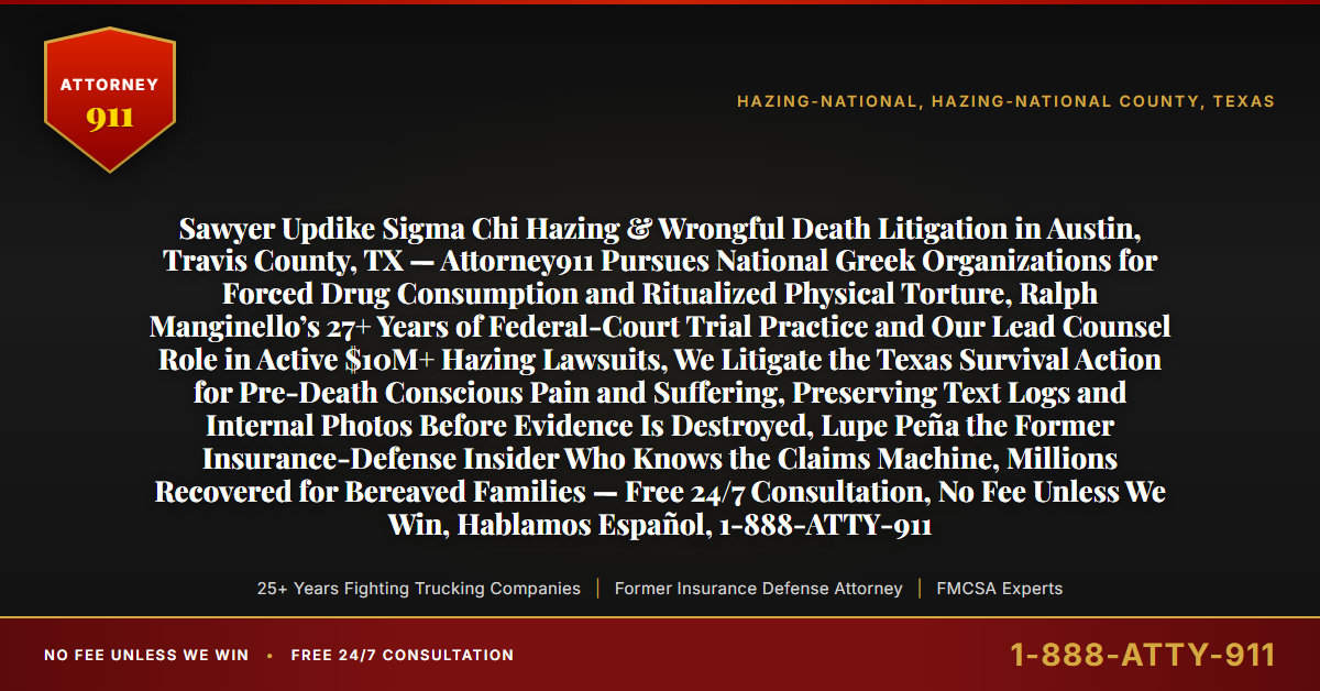Sawyer Updike Sigma Chi Hazing & Wrongful Death Litigation in Austin, Travis County, TX — Attorney911 Pursues National Greek Organizations for Forced Drug Consumption and Ritualized Physical Torture, Ralph Manginello’s 27+ Years of Federal-Court Trial Practice and Our Lead Counsel Role in Active $10M+ Hazing Lawsuits, We Litigate the Texas Survival Action for Pre-Death Conscious Pain and Suffering, Preserving Text Logs and Internal Photos Before Evidence Is Destroyed, Lupe Peña the Former Insurance-Defense Insider Who Knows the Claims Machine, Millions Recovered for Bereaved Families — Free 24/7 Consultation, No Fee Unless We Win, Hablamos Español, 1-888-ATTY-911 - Attorney911