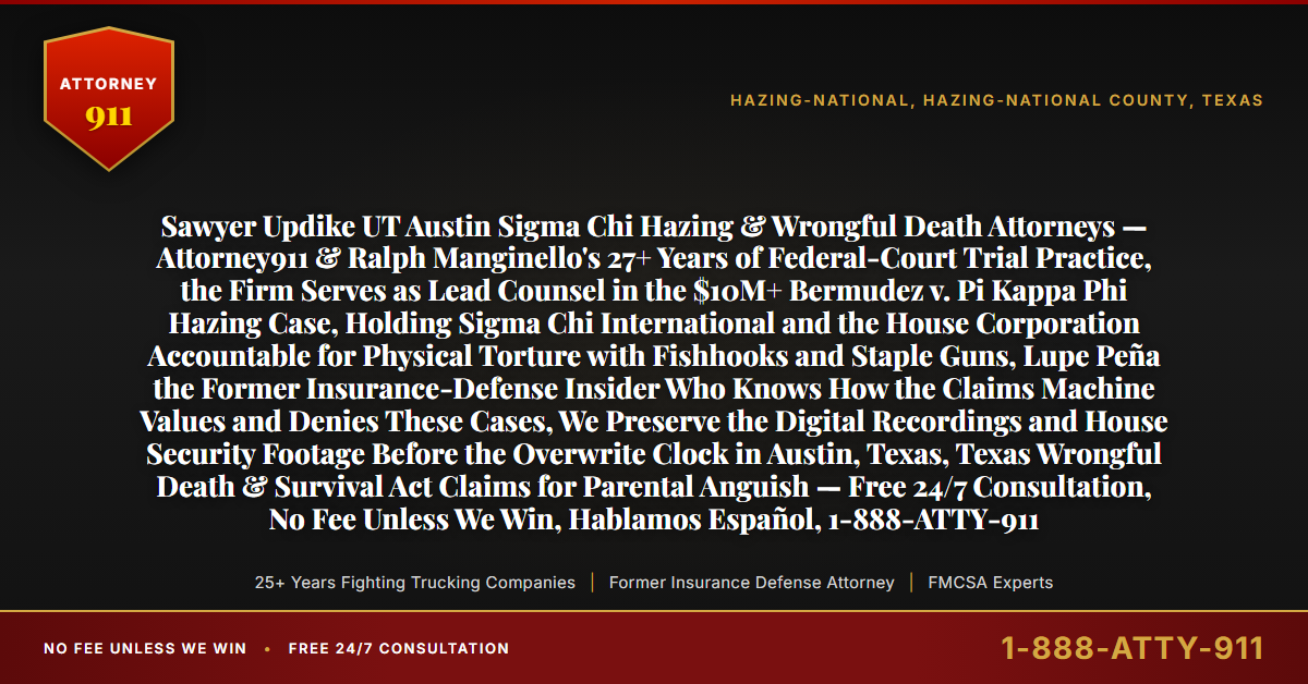 Sawyer Updike UT Austin Sigma Chi Hazing & Wrongful Death Attorneys — Attorney911 & Ralph Manginello's 27+ Years of Federal-Court Trial Practice, the Firm Serves as Lead Counsel in the $10M+ Bermudez v. Pi Kappa Phi Hazing Case, Holding Sigma Chi International and the House Corporation Accountable for Physical Torture with Fishhooks and Staple Guns, Lupe Peña the Former Insurance-Defense Insider Who Knows How the Claims Machine Values and Denies These Cases, We Preserve the Digital Recordings and House Security Footage Before the Overwrite Clock in Austin, Texas, Texas Wrongful Death & Survival Act Claims for Parental Anguish — Free 24/7 Consultation, No Fee Unless We Win, Hablamos Español, 1-888-ATTY-911 - Attorney911