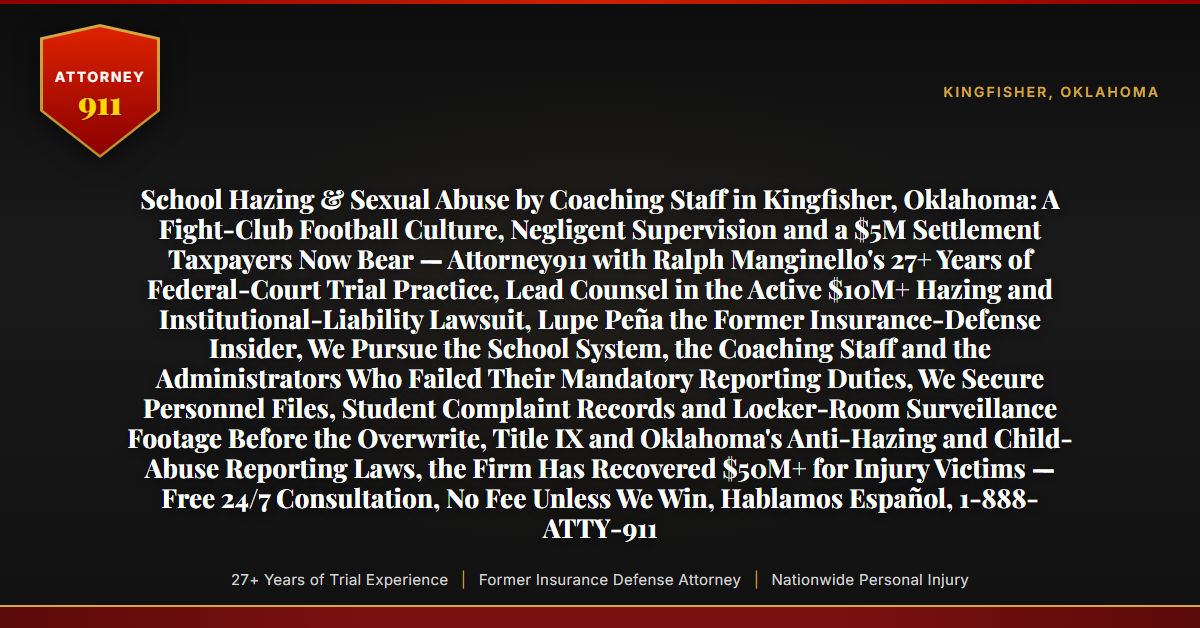 School Hazing & Sexual Abuse by Coaching Staff in Kingfisher, Oklahoma: A Fight-Club Football Culture, Negligent Supervision and a $5M Settlement Taxpayers Now Bear — Attorney911 with Ralph Manginello's 27+ Years of Federal-Court Trial Practice, Lead Counsel in the Active $10M+ Hazing and Institutional-Liability Lawsuit, Lupe Peña the Former Insurance-Defense Insider, We Pursue the School System, the Coaching Staff and the Administrators Who Failed Their Mandatory Reporting Duties, We Secure Personnel Files, Student Complaint Records and Locker-Room Surveillance Footage Before the Overwrite, Title IX and Oklahoma's Anti-Hazing and Child-Abuse Reporting Laws, the Firm Has Recovered $50M+ for Injury Victims — Free 24/7 Consultation, No Fee Unless We Win, Hablamos Español, 1-888-ATTY-911 - Attorney911