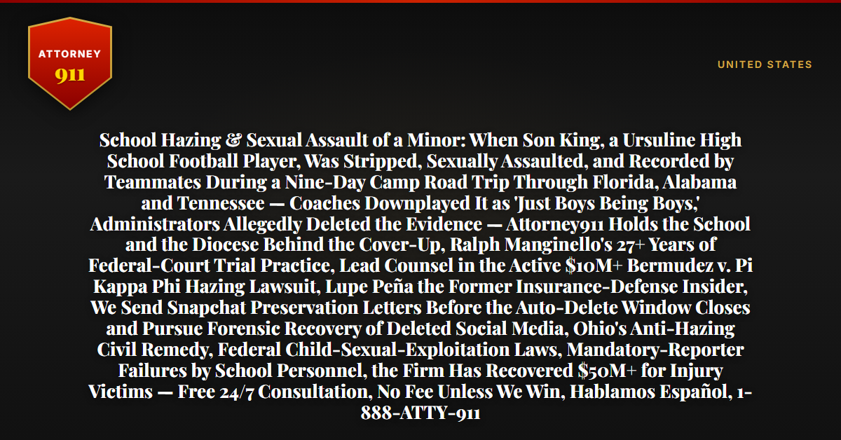 School Hazing & Sexual Assault of a Minor: When Son King, a Ursuline High School Football Player, Was Stripped, Sexually Assaulted, and Recorded by Teammates During a Nine-Day Camp Road Trip Through Florida, Alabama and Tennessee — Coaches Downplayed It as 'Just Boys Being Boys,' Administrators Allegedly Deleted the Evidence — Attorney911 Holds the School and the Diocese Behind the Cover-Up, Ralph Manginello's 27+ Years of Federal-Court Trial Practice, Lead Counsel in the Active $10M+ Bermudez v. Pi Kappa Phi Hazing Lawsuit, Lupe Peña the Former Insurance-Defense Insider, We Send Snapchat Preservation Letters Before the Auto-Delete Window Closes and Pursue Forensic Recovery of Deleted Social Media, Ohio's Anti-Hazing Civil Remedy, Federal Child-Sexual-Exploitation Laws, Mandatory-Reporter Failures by School Personnel, the Firm Has Recovered $50M+ for Injury Victims — Free 24/7 Consultation, No Fee Unless We Win, Hablamos Español, 1-888-ATTY-911 - Attorney911