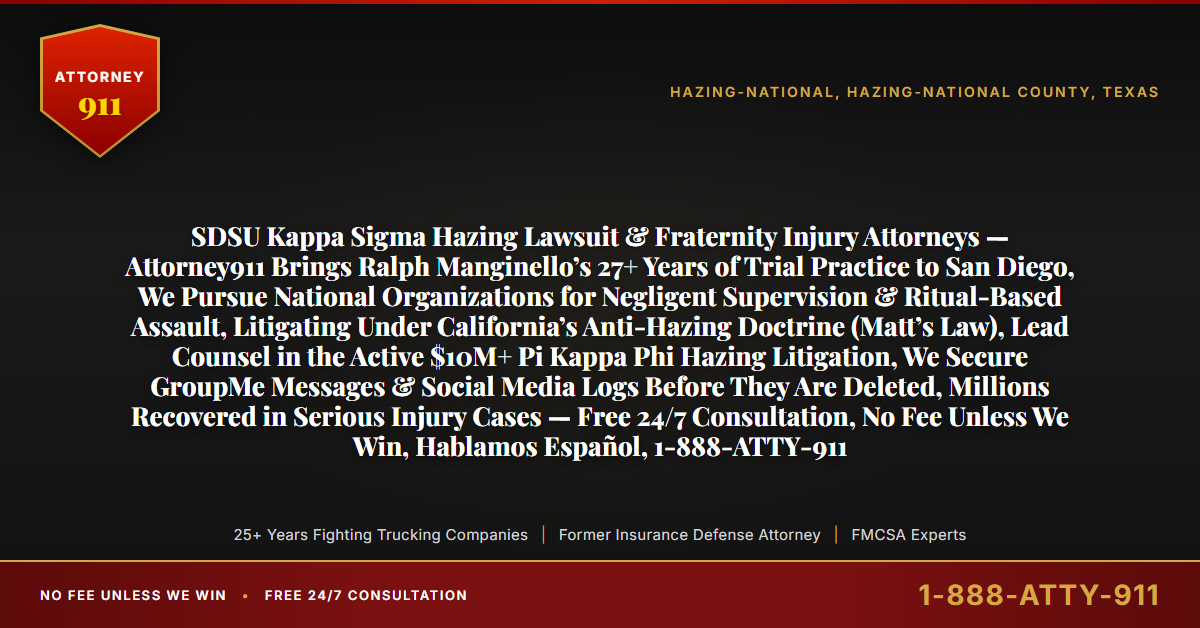 SDSU Kappa Sigma Hazing Lawsuit & Fraternity Injury Attorneys — Attorney911 Brings Ralph Manginello’s 27+ Years of Trial Practice to San Diego, We Pursue National Organizations for Negligent Supervision & Ritual-Based Assault, Litigating Under California’s Anti-Hazing Doctrine (Matt’s Law), Lead Counsel in the Active $10M+ Pi Kappa Phi Hazing Litigation, We Secure GroupMe Messages & Social Media Logs Before They Are Deleted, Millions Recovered in Serious Injury Cases — Free 24/7 Consultation, No Fee Unless We Win, Hablamos Español, 1-888-ATTY-911 - Attorney911