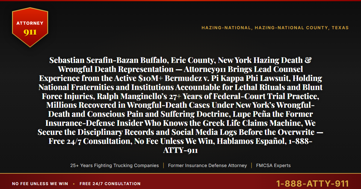 Sebastian Serafin-Bazan Buffalo, Erie County, New York Hazing Death & Wrongful Death Representation — Attorney911 Brings Lead Counsel Experience from the Active $10M+ Bermudez v. Pi Kappa Phi Lawsuit, Holding National Fraternities and Institutions Accountable for Lethal Rituals and Blunt Force Injuries, Ralph Manginello’s 27+ Years of Federal-Court Trial Practice, Millions Recovered in Wrongful-Death Cases Under New York’s Wrongful-Death and Conscious Pain and Suffering Doctrine, Lupe Peña the Former Insurance-Defense Insider Who Knows the Greek Life Claims Machine, We Secure the Disciplinary Records and Social Media Logs Before the Overwrite — Free 24/7 Consultation, No Fee Unless We Win, Hablamos Español, 1-888-ATTY-911 - Attorney911