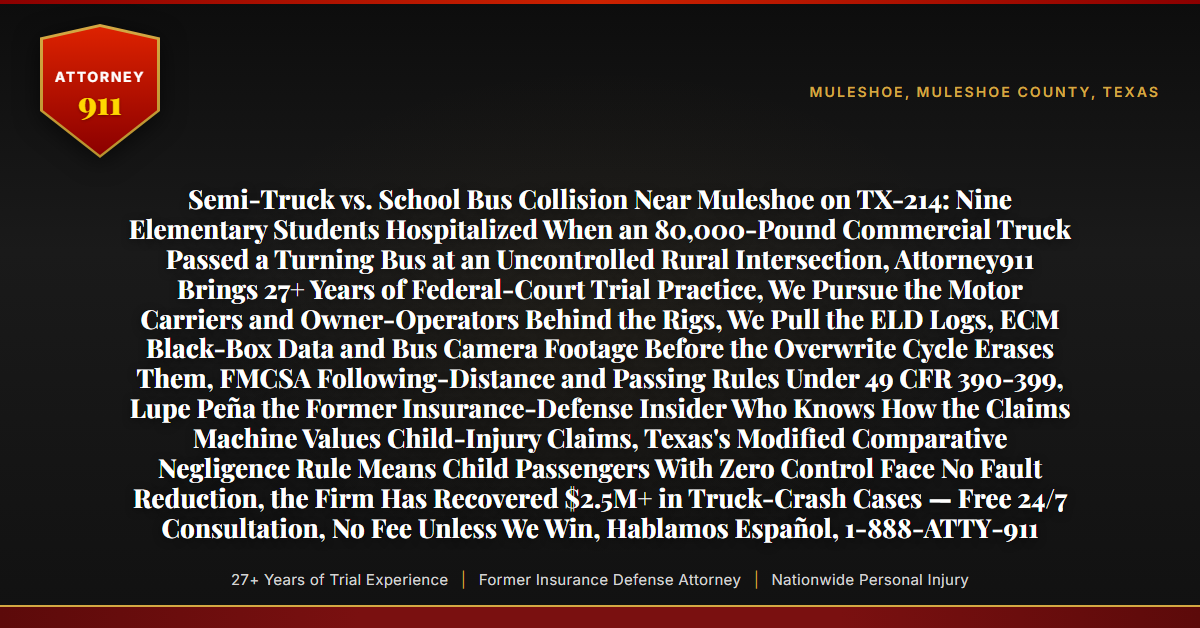 Semi-Truck vs. School Bus Collision Near Muleshoe on TX-214: Nine Elementary Students Hospitalized When an 80,000-Pound Commercial Truck Passed a Turning Bus at an Uncontrolled Rural Intersection, Attorney911 Brings 27+ Years of Federal-Court Trial Practice, We Pursue the Motor Carriers and Owner-Operators Behind the Rigs, We Pull the ELD Logs, ECM Black-Box Data and Bus Camera Footage Before the Overwrite Cycle Erases Them, FMCSA Following-Distance and Passing Rules Under 49 CFR 390-399, Lupe Peña the Former Insurance-Defense Insider Who Knows How the Claims Machine Values Child-Injury Claims, Texas's Modified Comparative Negligence Rule Means Child Passengers With Zero Control Face No Fault Reduction, the Firm Has Recovered $2.5M+ in Truck-Crash Cases — Free 24/7 Consultation, No Fee Unless We Win, Hablamos Español, 1-888-ATTY-911 - Attorney911