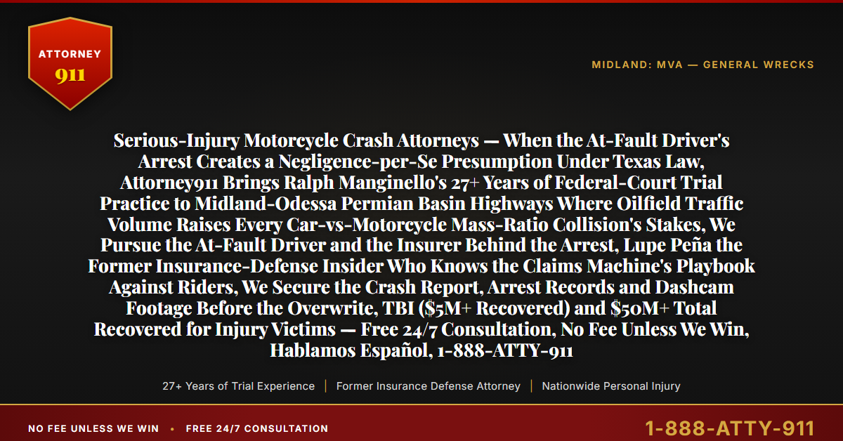 Serious-Injury Motorcycle Crash Attorneys — When the At-Fault Driver's Arrest Creates a Negligence-per-Se Presumption Under Texas Law, Attorney911 Brings Ralph Manginello's 27+ Years of Federal-Court Trial Practice to Midland-Odessa Permian Basin Highways Where Oilfield Traffic Volume Raises Every Car-vs-Motorcycle Mass-Ratio Collision's Stakes, We Pursue the At-Fault Driver and the Insurer Behind the Arrest, Lupe Peña the Former Insurance-Defense Insider Who Knows the Claims Machine's Playbook Against Riders, We Secure the Crash Report, Arrest Records and Dashcam Footage Before the Overwrite, TBI ($5M+ Recovered) and $50M+ Total Recovered for Injury Victims — Free 24/7 Consultation, No Fee Unless We Win, Hablamos Español, 1-888-ATTY-911 - Attorney911
