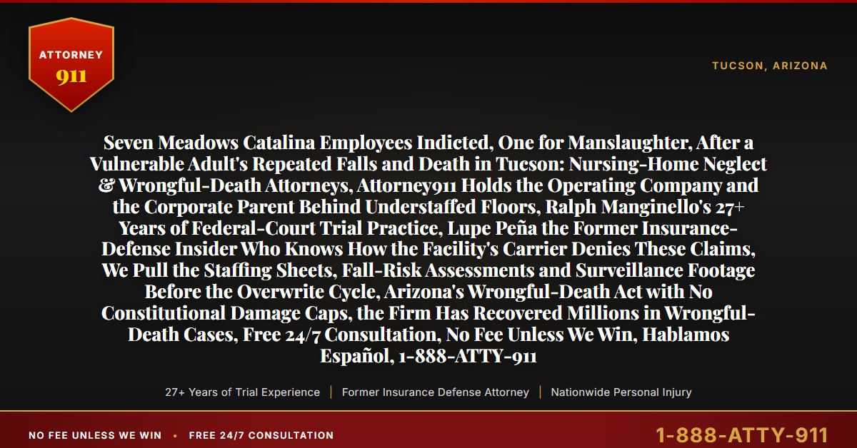Seven Meadows Catalina Employees Indicted, One for Manslaughter, After a Vulnerable Adult's Repeated Falls and Death in Tucson: Nursing-Home Neglect & Wrongful-Death Attorneys, Attorney911 Holds the Operating Company and the Corporate Parent Behind Understaffed Floors, Ralph Manginello's 27+ Years of Federal-Court Trial Practice, Lupe Peña the Former Insurance-Defense Insider Who Knows How the Facility's Carrier Denies These Claims, We Pull the Staffing Sheets, Fall-Risk Assessments and Surveillance Footage Before the Overwrite Cycle, Arizona's Wrongful-Death Act with No Constitutional Damage Caps, the Firm Has Recovered Millions in Wrongful-Death Cases, Free 24/7 Consultation, No Fee Unless We Win, Hablamos Español, 1-888-ATTY-911 - Attorney911