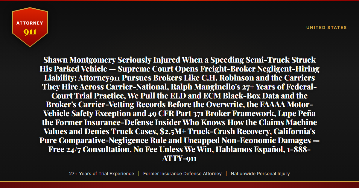 Shawn Montgomery Seriously Injured When a Speeding Semi-Truck Struck His Parked Vehicle — Supreme Court Opens Freight-Broker Negligent-Hiring Liability: Attorney911 Pursues Brokers Like C.H. Robinson and the Carriers They Hire Across Carrier-National, Ralph Manginello's 27+ Years of Federal-Court Trial Practice, We Pull the ELD and ECM Black-Box Data and the Broker's Carrier-Vetting Records Before the Overwrite, the FAAAA Motor-Vehicle Safety Exception and 49 CFR Part 371 Broker Framework, Lupe Peña the Former Insurance-Defense Insider Who Knows How the Claims Machine Values and Denies Truck Cases, $2.5M+ Truck-Crash Recovery, California's Pure Comparative-Negligence Rule and Uncapped Non-Economic Damages — Free 24/7 Consultation, No Fee Unless We Win, Hablamos Español, 1-888-ATTY-911 - Attorney911