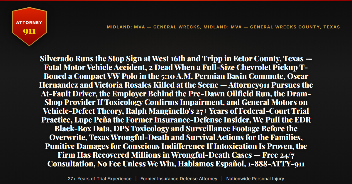 Silverado Runs the Stop Sign at West 16th and Tripp in Ector County, Texas — Fatal Motor Vehicle Accident, 2 Dead When a Full-Size Chevrolet Pickup T-Boned a Compact VW Polo in the 5:10 A.M. Permian Basin Commute, Oscar Hernandez and Victoria Rosales Killed at the Scene — Attorney911 Pursues the At-Fault Driver, the Employer Behind the Pre-Dawn Oilfield Run, the Dram-Shop Provider If Toxicology Confirms Impairment, and General Motors on Vehicle-Defect Theory, Ralph Manginello's 27+ Years of Federal-Court Trial Practice, Lupe Peña the Former Insurance-Defense Insider, We Pull the EDR Black-Box Data, DPS Toxicology and Surveillance Footage Before the Overwrite, Texas Wrongful-Death and Survival Actions for the Families, Punitive Damages for Conscious Indifference If Intoxication Is Proven, the Firm Has Recovered Millions in Wrongful-Death Cases — Free 24/7 Consultation, No Fee Unless We Win, Hablamos Español, 1-888-ATTY-911 - Attorney911