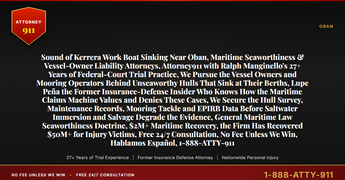 Sound of Kerrera Work Boat Sinking Near Oban, Maritime Seaworthiness & Vessel-Owner Liability Attorneys, Attorney911 with Ralph Manginello's 27+ Years of Federal-Court Trial Practice, We Pursue the Vessel Owners and Mooring Operators Behind Unseaworthy Hulls That Sink at Their Berths, Lupe Peña the Former Insurance-Defense Insider Who Knows How the Maritime Claims Machine Values and Denies These Cases, We Secure the Hull Survey, Maintenance Records, Mooring Tackle and EPIRB Data Before Saltwater Immersion and Salvage Degrade the Evidence, General Maritime Law Seaworthiness Doctrine, $2M+ Maritime Recovery, the Firm Has Recovered $50M+ for Injury Victims, Free 24/7 Consultation, No Fee Unless We Win, Hablamos Español, 1-888-ATTY-911 - Attorney911