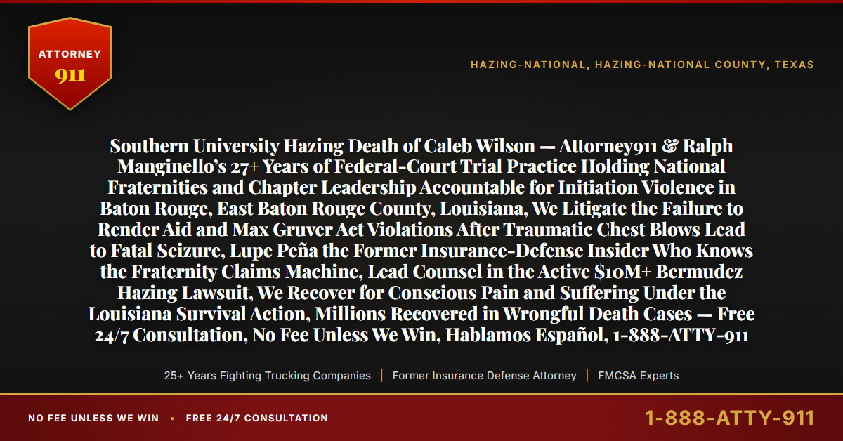 Southern University Hazing Death of Caleb Wilson — Attorney911 & Ralph Manginello’s 27+ Years of Federal-Court Trial Practice Holding National Fraternities and Chapter Leadership Accountable for Initiation Violence in Baton Rouge, East Baton Rouge County, Louisiana, We Litigate the Failure to Render Aid and Max Gruver Act Violations After Traumatic Chest Blows Lead to Fatal Seizure, Lupe Peña the Former Insurance-Defense Insider Who Knows the Fraternity Claims Machine, Lead Counsel in the Active $10M+ Bermudez Hazing Lawsuit, We Recover for Conscious Pain and Suffering Under the Louisiana Survival Action, Millions Recovered in Wrongful Death Cases — Free 24/7 Consultation, No Fee Unless We Win, Hablamos Español, 1-888-ATTY-911 - Attorney911