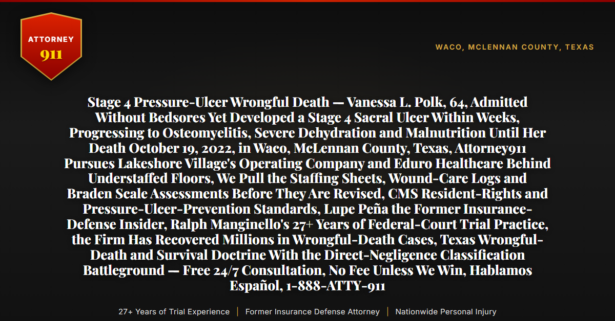 Stage 4 Pressure-Ulcer Wrongful Death — Vanessa L. Polk, 64, Admitted Without Bedsores Yet Developed a Stage 4 Sacral Ulcer Within Weeks, Progressing to Osteomyelitis, Severe Dehydration and Malnutrition Until Her Death October 19, 2022, in Waco, McLennan County, Texas, Attorney911 Pursues Lakeshore Village's Operating Company and Eduro Healthcare Behind Understaffed Floors, We Pull the Staffing Sheets, Wound-Care Logs and Braden Scale Assessments Before They Are Revised, CMS Resident-Rights and Pressure-Ulcer-Prevention Standards, Lupe Peña the Former Insurance-Defense Insider, Ralph Manginello's 27+ Years of Federal-Court Trial Practice, the Firm Has Recovered Millions in Wrongful-Death Cases, Texas Wrongful-Death and Survival Doctrine With the Direct-Negligence Classification Battleground — Free 24/7 Consultation, No Fee Unless We Win, Hablamos Español, 1-888-ATTY-911 - Attorney911