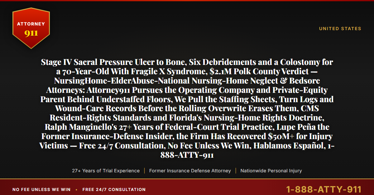 Stage IV Sacral Pressure Ulcer to Bone, Six Debridements and a Colostomy for a 70-Year-Old With Fragile X Syndrome, $2.1M Polk County Verdict — NursingHome-ElderAbuse-National Nursing-Home Neglect & Bedsore Attorneys: Attorney911 Pursues the Operating Company and Private-Equity Parent Behind Understaffed Floors, We Pull the Staffing Sheets, Turn Logs and Wound-Care Records Before the Rolling Overwrite Erases Them, CMS Resident-Rights Standards and Florida's Nursing-Home Rights Doctrine, Ralph Manginello's 27+ Years of Federal-Court Trial Practice, Lupe Peña the Former Insurance-Defense Insider, the Firm Has Recovered $50M+ for Injury Victims — Free 24/7 Consultation, No Fee Unless We Win, Hablamos Español, 1-888-ATTY-911 - Attorney911