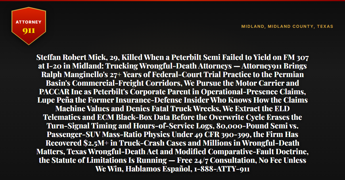 Steffan Robert Mick, 29, Killed When a Peterbilt Semi Failed to Yield on FM 307 at I-20 in Midland: Trucking Wrongful-Death Attorneys — Attorney911 Brings Ralph Manginello's 27+ Years of Federal-Court Trial Practice to the Permian Basin's Commercial-Freight Corridors, We Pursue the Motor Carrier and PACCAR Inc as Peterbilt's Corporate Parent in Operational-Presence Claims, Lupe Peña the Former Insurance-Defense Insider Who Knows How the Claims Machine Values and Denies Fatal Truck Wrecks, We Extract the ELD Telematics and ECM Black-Box Data Before the Overwrite Cycle Erases the Turn-Signal Timing and Hours-of-Service Logs, 80,000-Pound Semi vs. Passenger-SUV Mass-Ratio Physics Under 49 CFR 390-399, the Firm Has Recovered $2.5M+ in Truck-Crash Cases and Millions in Wrongful-Death Matters, Texas Wrongful-Death Act and Modified Comparative-Fault Doctrine, the Statute of Limitations Is Running — Free 24/7 Consultation, No Fee Unless We Win, Hablamos Español, 1-888-ATTY-911 - Attorney911