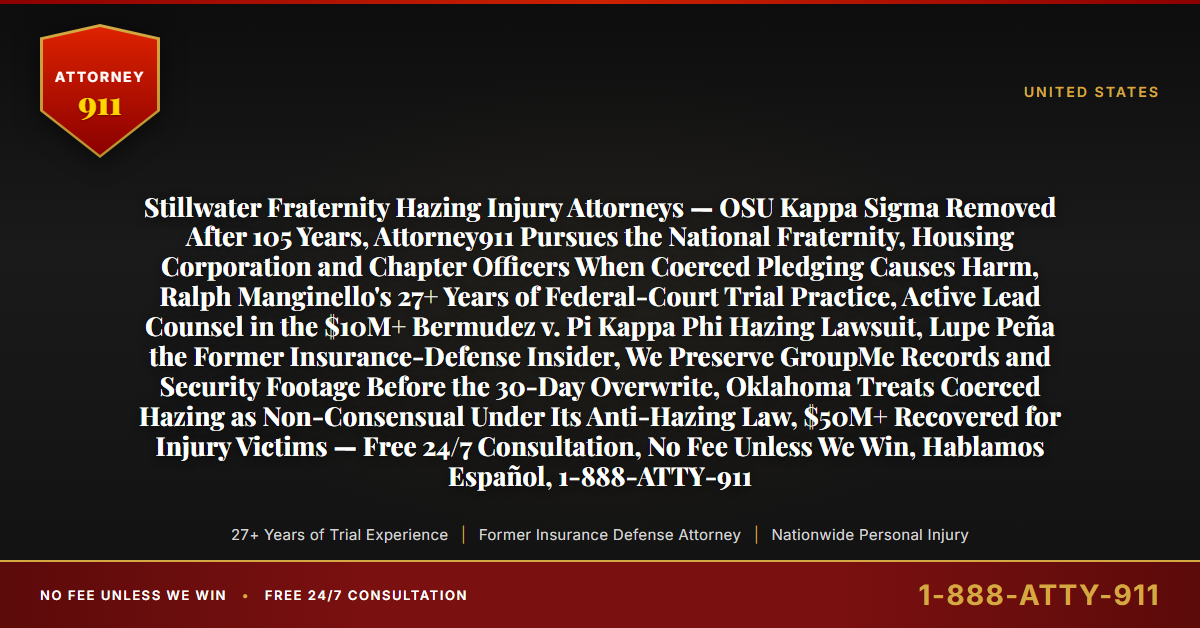 Stillwater Fraternity Hazing Injury Attorneys — OSU Kappa Sigma Removed After 105 Years, Attorney911 Pursues the National Fraternity, Housing Corporation and Chapter Officers When Coerced Pledging Causes Harm, Ralph Manginello's 27+ Years of Federal-Court Trial Practice, Active Lead Counsel in the $10M+ Bermudez v. Pi Kappa Phi Hazing Lawsuit, Lupe Peña the Former Insurance-Defense Insider, We Preserve GroupMe Records and Security Footage Before the 30-Day Overwrite, Oklahoma Treats Coerced Hazing as Non-Consensual Under Its Anti-Hazing Law, $50M+ Recovered for Injury Victims — Free 24/7 Consultation, No Fee Unless We Win, Hablamos Español, 1-888-ATTY-911 - Attorney911