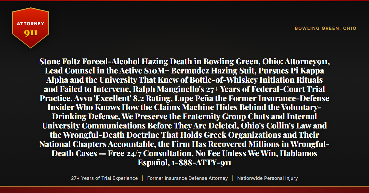 Stone Foltz Forced-Alcohol Hazing Death in Bowling Green, Ohio: Attorney911, Lead Counsel in the Active $10M+ Bermudez Hazing Suit, Pursues Pi Kappa Alpha and the University That Knew of Bottle-of-Whiskey Initiation Rituals and Failed to Intervene, Ralph Manginello's 27+ Years of Federal-Court Trial Practice, Avvo 'Excellent' 8.2 Rating, Lupe Peña the Former Insurance-Defense Insider Who Knows How the Claims Machine Hides Behind the Voluntary-Drinking Defense, We Preserve the Fraternity Group Chats and Internal University Communications Before They Are Deleted, Ohio's Collin's Law and the Wrongful-Death Doctrine That Holds Greek Organizations and Their National Chapters Accountable, the Firm Has Recovered Millions in Wrongful-Death Cases — Free 24/7 Consultation, No Fee Unless We Win, Hablamos Español, 1-888-ATTY-911 - Attorney911