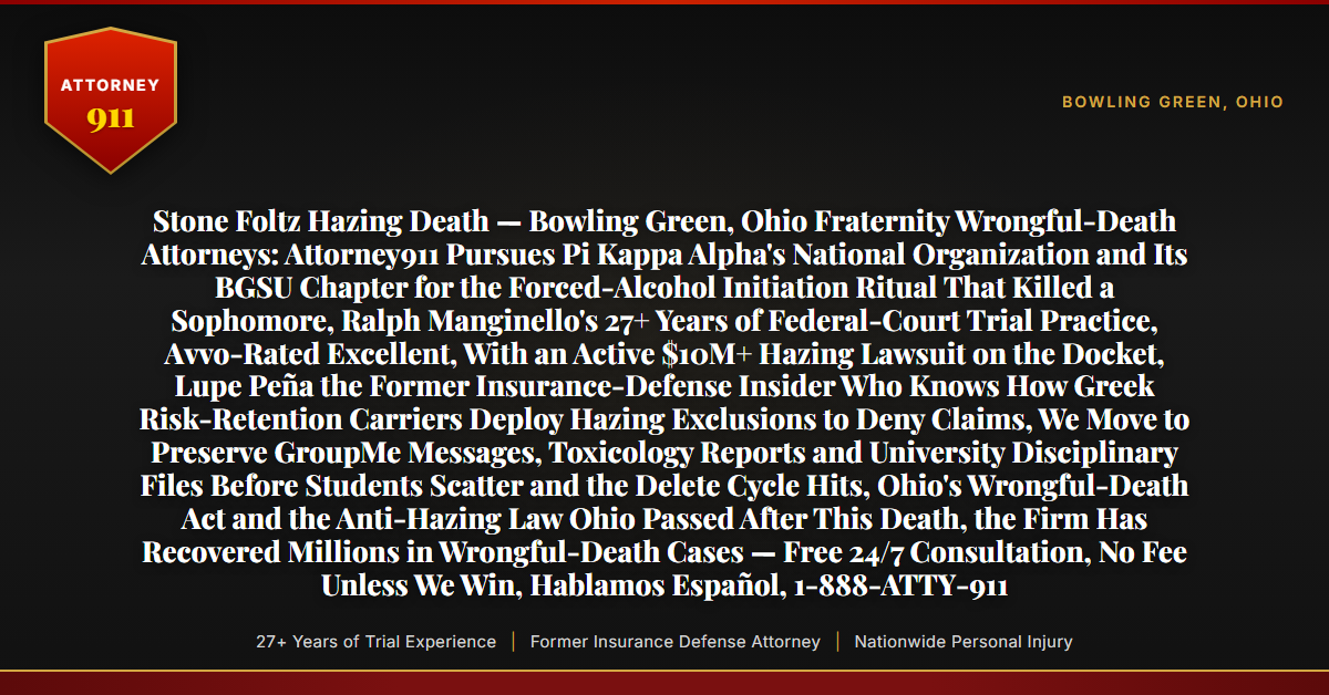 Stone Foltz Hazing Death — Bowling Green, Ohio Fraternity Wrongful-Death Attorneys: Attorney911 Pursues Pi Kappa Alpha's National Organization and Its BGSU Chapter for the Forced-Alcohol Initiation Ritual That Killed a Sophomore, Ralph Manginello's 27+ Years of Federal-Court Trial Practice, Avvo-Rated Excellent, With an Active $10M+ Hazing Lawsuit on the Docket, Lupe Peña the Former Insurance-Defense Insider Who Knows How Greek Risk-Retention Carriers Deploy Hazing Exclusions to Deny Claims, We Move to Preserve GroupMe Messages, Toxicology Reports and University Disciplinary Files Before Students Scatter and the Delete Cycle Hits, Ohio's Wrongful-Death Act and the Anti-Hazing Law Ohio Passed After This Death, the Firm Has Recovered Millions in Wrongful-Death Cases — Free 24/7 Consultation, No Fee Unless We Win, Hablamos Español, 1-888-ATTY-911 - Attorney911