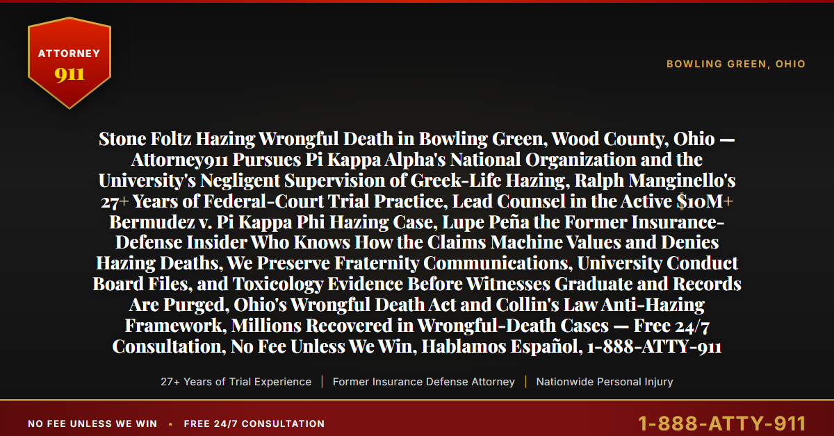 Stone Foltz Hazing Wrongful Death in Bowling Green, Wood County, Ohio — Attorney911 Pursues Pi Kappa Alpha's National Organization and the University's Negligent Supervision of Greek-Life Hazing, Ralph Manginello's 27+ Years of Federal-Court Trial Practice, Lead Counsel in the Active $10M+ Bermudez v. Pi Kappa Phi Hazing Case, Lupe Peña the Former Insurance-Defense Insider Who Knows How the Claims Machine Values and Denies Hazing Deaths, We Preserve Fraternity Communications, University Conduct Board Files, and Toxicology Evidence Before Witnesses Graduate and Records Are Purged, Ohio's Wrongful Death Act and Collin's Law Anti-Hazing Framework, Millions Recovered in Wrongful-Death Cases — Free 24/7 Consultation, No Fee Unless We Win, Hablamos Español, 1-888-ATTY-911 - Attorney911