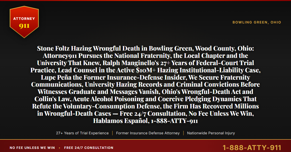 Stone Foltz Hazing Wrongful Death in Bowling Green, Wood County, Ohio: Attorney911 Pursues the National Fraternity, the Local Chapter and the University That Knew, Ralph Manginello's 27+ Years of Federal-Court Trial Practice, Lead Counsel in the Active $10M+ Hazing Institutional-Liability Case, Lupe Peña the Former Insurance-Defense Insider, We Secure Fraternity Communications, University Hazing Records and Criminal Convictions Before Witnesses Graduate and Messages Vanish, Ohio's Wrongful-Death Act and Collin's Law, Acute Alcohol Poisoning and Coercive Pledging Dynamics That Refute the Voluntary-Consumption Defense, the Firm Has Recovered Millions in Wrongful-Death Cases — Free 24/7 Consultation, No Fee Unless We Win, Hablamos Español, 1-888-ATTY-911 - Attorney911