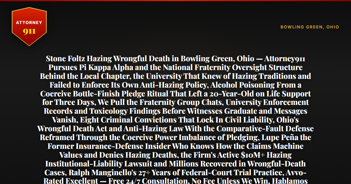 Stone Foltz Hazing Wrongful Death in Bowling Green, Ohio — Attorney911 Pursues Pi Kappa Alpha and the National Fraternity Oversight Structure Behind the Local Chapter, the University That Knew of Hazing Traditions and Failed to Enforce Its Own Anti-Hazing Policy, Alcohol Poisoning From a Coercive Bottle-Finish Pledge Ritual That Left a 20-Year-Old on Life Support for Three Days, We Pull the Fraternity Group Chats, University Enforcement Records and Toxicology Findings Before Witnesses Graduate and Messages Vanish, Eight Criminal Convictions That Lock In Civil Liability, Ohio's Wrongful Death Act and Anti-Hazing Law With the Comparative-Fault Defense Reframed Through the Coercive Power Imbalance of Pledging, Lupe Peña the Former Insurance-Defense Insider Who Knows How the Claims Machine Values and Denies Hazing Deaths, the Firm's Active $10M+ Hazing Institutional-Liability Lawsuit and Millions Recovered in Wrongful-Death Cases, Ralph Manginello's 27+ Years of Federal-Court Trial Practice, Avvo-Rated Excellent — Free 24/7 Consultation, No Fee Unless We Win, Hablamos Español, 1-888-ATTY-911 - Attorney911