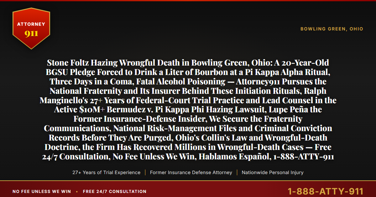 Stone Foltz Hazing Wrongful Death in Bowling Green, Ohio: A 20-Year-Old BGSU Pledge Forced to Drink a Liter of Bourbon at a Pi Kappa Alpha Ritual, Three Days in a Coma, Fatal Alcohol Poisoning — Attorney911 Pursues the National Fraternity and Its Insurer Behind These Initiation Rituals, Ralph Manginello's 27+ Years of Federal-Court Trial Practice and Lead Counsel in the Active $10M+ Bermudez v. Pi Kappa Phi Hazing Lawsuit, Lupe Peña the Former Insurance-Defense Insider, We Secure the Fraternity Communications, National Risk-Management Files and Criminal Conviction Records Before They Are Purged, Ohio's Collin's Law and Wrongful-Death Doctrine, the Firm Has Recovered Millions in Wrongful-Death Cases — Free 24/7 Consultation, No Fee Unless We Win, Hablamos Español, 1-888-ATTY-911 - Attorney911