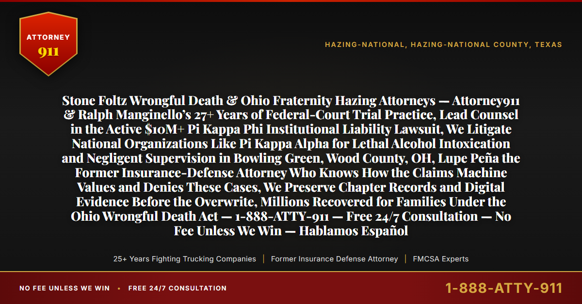 Stone Foltz Wrongful Death & Ohio Fraternity Hazing Attorneys — Attorney911 & Ralph Manginello’s 27+ Years of Federal-Court Trial Practice, Lead Counsel in the Active $10M+ Pi Kappa Phi Institutional Liability Lawsuit, We Litigate National Organizations Like Pi Kappa Alpha for Lethal Alcohol Intoxication and Negligent Supervision in Bowling Green, Wood County, OH, Lupe Peña the Former Insurance-Defense Attorney Who Knows How the Claims Machine Values and Denies These Cases, We Preserve Chapter Records and Digital Evidence Before the Overwrite, Millions Recovered for Families Under the Ohio Wrongful Death Act — 1-888-ATTY-911 — Free 24/7 Consultation — No Fee Unless We Win — Hablamos Español - Attorney911
