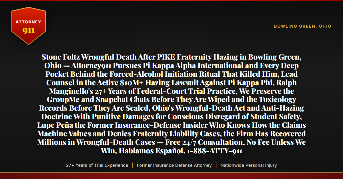 Stone Foltz Wrongful Death After PIKE Fraternity Hazing in Bowling Green, Ohio — Attorney911 Pursues Pi Kappa Alpha International and Every Deep Pocket Behind the Forced-Alcohol Initiation Ritual That Killed Him, Lead Counsel in the Active $10M+ Hazing Lawsuit Against Pi Kappa Phi, Ralph Manginello's 27+ Years of Federal-Court Trial Practice, We Preserve the GroupMe and Snapchat Chats Before They Are Wiped and the Toxicology Records Before They Are Sealed, Ohio's Wrongful-Death Act and Anti-Hazing Doctrine With Punitive Damages for Conscious Disregard of Student Safety, Lupe Peña the Former Insurance-Defense Insider Who Knows How the Claims Machine Values and Denies Fraternity Liability Cases, the Firm Has Recovered Millions in Wrongful-Death Cases — Free 24/7 Consultation, No Fee Unless We Win, Hablamos Español, 1-888-ATTY-911 - Attorney911