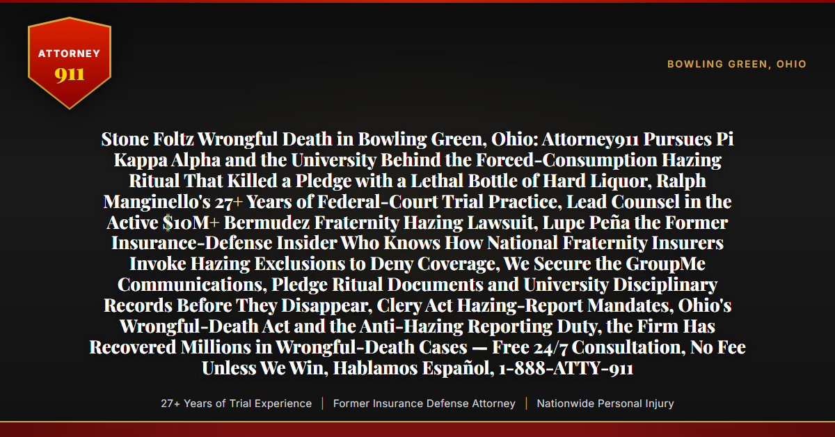 Stone Foltz Wrongful Death in Bowling Green, Ohio: Attorney911 Pursues Pi Kappa Alpha and the University Behind the Forced-Consumption Hazing Ritual That Killed a Pledge with a Lethal Bottle of Hard Liquor, Ralph Manginello's 27+ Years of Federal-Court Trial Practice, Lead Counsel in the Active $10M+ Bermudez Fraternity Hazing Lawsuit, Lupe Peña the Former Insurance-Defense Insider Who Knows How National Fraternity Insurers Invoke Hazing Exclusions to Deny Coverage, We Secure the GroupMe Communications, Pledge Ritual Documents and University Disciplinary Records Before They Disappear, Clery Act Hazing-Report Mandates, Ohio's Wrongful-Death Act and the Anti-Hazing Reporting Duty, the Firm Has Recovered Millions in Wrongful-Death Cases — Free 24/7 Consultation, No Fee Unless We Win, Hablamos Español, 1-888-ATTY-911 - Attorney911