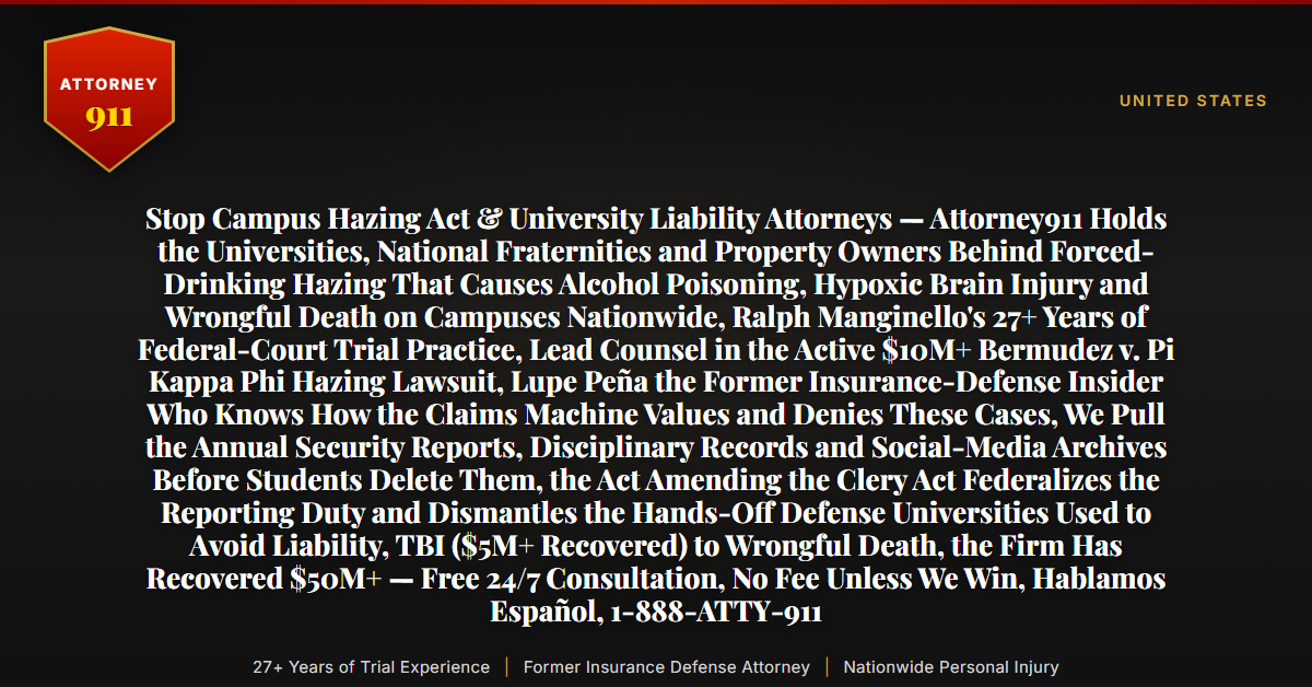 Stop Campus Hazing Act & University Liability Attorneys — Attorney911 Holds the Universities, National Fraternities and Property Owners Behind Forced-Drinking Hazing That Causes Alcohol Poisoning, Hypoxic Brain Injury and Wrongful Death on Campuses Nationwide, Ralph Manginello's 27+ Years of Federal-Court Trial Practice, Lead Counsel in the Active $10M+ Bermudez v. Pi Kappa Phi Hazing Lawsuit, Lupe Peña the Former Insurance-Defense Insider Who Knows How the Claims Machine Values and Denies These Cases, We Pull the Annual Security Reports, Disciplinary Records and Social-Media Archives Before Students Delete Them, the Act Amending the Clery Act Federalizes the Reporting Duty and Dismantles the Hands-Off Defense Universities Used to Avoid Liability, TBI ($5M+ Recovered) to Wrongful Death, the Firm Has Recovered $50M+ — Free 24/7 Consultation, No Fee Unless We Win, Hablamos Español, 1-888-ATTY-911 - Attorney911