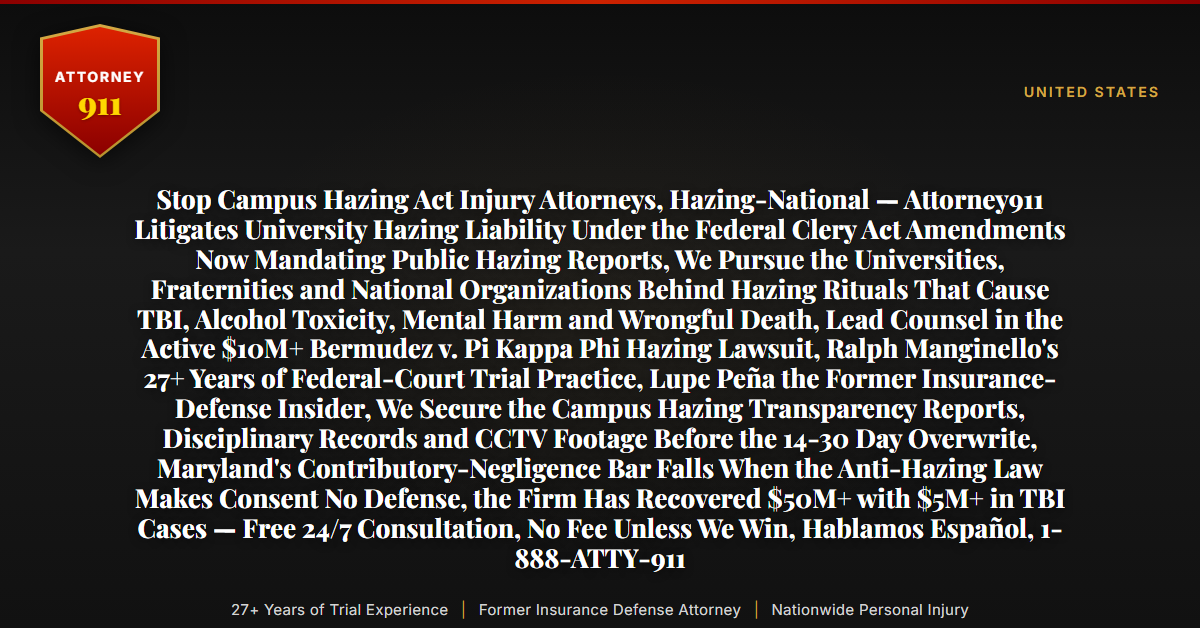 Stop Campus Hazing Act Injury Attorneys, Hazing-National — Attorney911 Litigates University Hazing Liability Under the Federal Clery Act Amendments Now Mandating Public Hazing Reports, We Pursue the Universities, Fraternities and National Organizations Behind Hazing Rituals That Cause TBI, Alcohol Toxicity, Mental Harm and Wrongful Death, Lead Counsel in the Active $10M+ Bermudez v. Pi Kappa Phi Hazing Lawsuit, Ralph Manginello's 27+ Years of Federal-Court Trial Practice, Lupe Peña the Former Insurance-Defense Insider, We Secure the Campus Hazing Transparency Reports, Disciplinary Records and CCTV Footage Before the 14-30 Day Overwrite, Maryland's Contributory-Negligence Bar Falls When the Anti-Hazing Law Makes Consent No Defense, the Firm Has Recovered $50M+ with $5M+ in TBI Cases — Free 24/7 Consultation, No Fee Unless We Win, Hablamos Español, 1-888-ATTY-911 - Attorney911