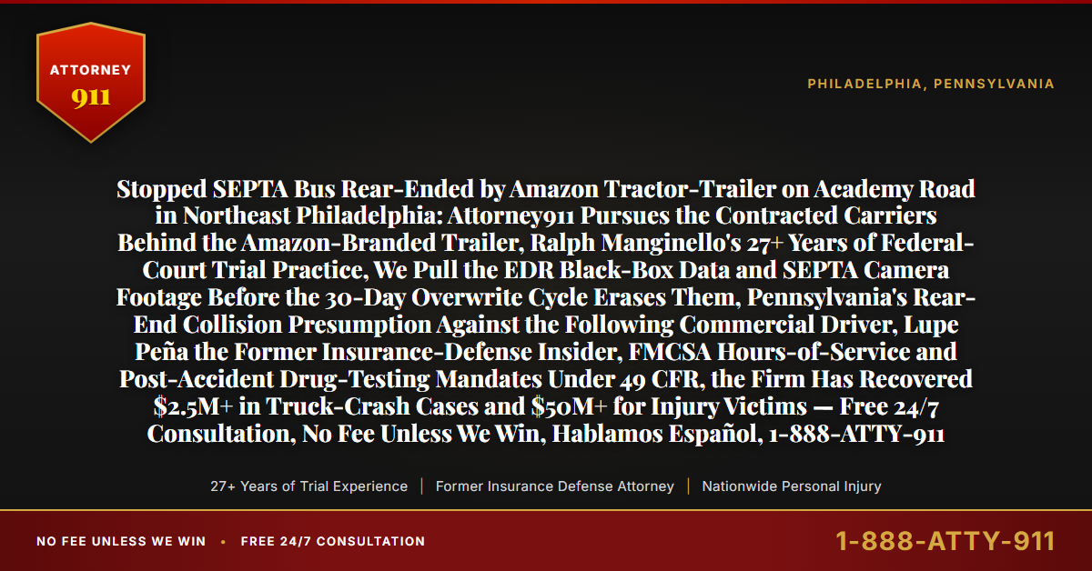 Stopped SEPTA Bus Rear-Ended by Amazon Tractor-Trailer on Academy Road in Northeast Philadelphia: Attorney911 Pursues the Contracted Carriers Behind the Amazon-Branded Trailer, Ralph Manginello's 27+ Years of Federal-Court Trial Practice, We Pull the EDR Black-Box Data and SEPTA Camera Footage Before the 30-Day Overwrite Cycle Erases Them, Pennsylvania's Rear-End Collision Presumption Against the Following Commercial Driver, Lupe Peña the Former Insurance-Defense Insider, FMCSA Hours-of-Service and Post-Accident Drug-Testing Mandates Under 49 CFR, the Firm Has Recovered $2.5M+ in Truck-Crash Cases and $50M+ for Injury Victims — Free 24/7 Consultation, No Fee Unless We Win, Hablamos Español, 1-888-ATTY-911 - Attorney911