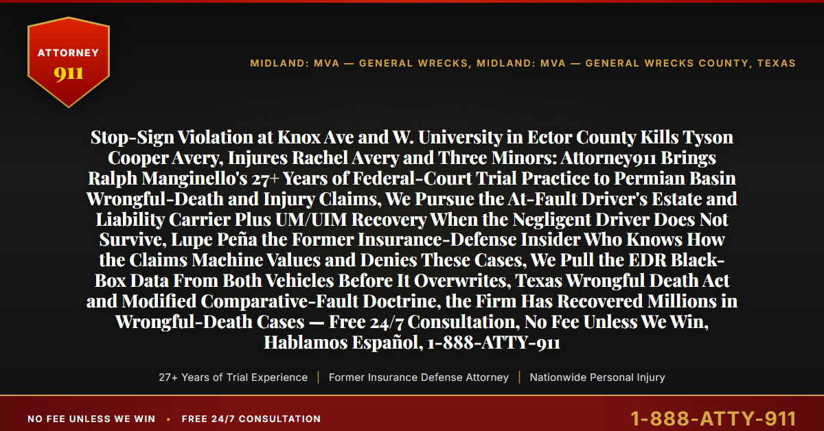 Stop-Sign Violation at Knox Ave and W. University in Ector County Kills Tyson Cooper Avery, Injures Rachel Avery and Three Minors: Attorney911 Brings Ralph Manginello's 27+ Years of Federal-Court Trial Practice to Permian Basin Wrongful-Death and Injury Claims, We Pursue the At-Fault Driver's Estate and Liability Carrier Plus UM/UIM Recovery When the Negligent Driver Does Not Survive, Lupe Peña the Former Insurance-Defense Insider Who Knows How the Claims Machine Values and Denies These Cases, We Pull the EDR Black-Box Data From Both Vehicles Before It Overwrites, Texas Wrongful Death Act and Modified Comparative-Fault Doctrine, the Firm Has Recovered Millions in Wrongful-Death Cases — Free 24/7 Consultation, No Fee Unless We Win, Hablamos Español, 1-888-ATTY-911 - Attorney911
