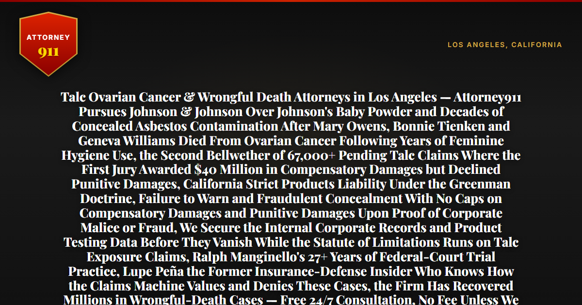 Talc Ovarian Cancer & Wrongful Death Attorneys in Los Angeles — Attorney911 Pursues Johnson & Johnson Over Johnson's Baby Powder and Decades of Concealed Asbestos Contamination After Mary Owens, Bonnie Tienken and Geneva Williams Died From Ovarian Cancer Following Years of Feminine Hygiene Use, the Second Bellwether of 67,000+ Pending Talc Claims Where the First Jury Awarded $40 Million in Compensatory Damages but Declined Punitive Damages, California Strict Products Liability Under the Greenman Doctrine, Failure to Warn and Fraudulent Concealment With No Caps on Compensatory Damages and Punitive Damages Upon Proof of Corporate Malice or Fraud, We Secure the Internal Corporate Records and Product Testing Data Before They Vanish While the Statute of Limitations Runs on Talc Exposure Claims, Ralph Manginello's 27+ Years of Federal-Court Trial Practice, Lupe Peña the Former Insurance-Defense Insider Who Knows How the Claims Machine Values and Denies These Cases, the Firm Has Recovered Millions in Wrongful-Death Cases — Free 24/7 Consultation, No Fee Unless We Win, Hablamos Español, 1-888-ATTY-911 - Attorney911