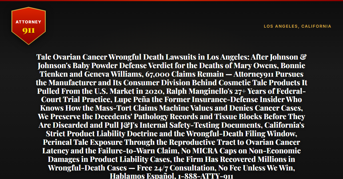 Talc Ovarian Cancer Wrongful Death Lawsuits in Los Angeles: After Johnson & Johnson's Baby Powder Defense Verdict for the Deaths of Mary Owens, Bonnie Tienken and Geneva Williams, 67,000 Claims Remain — Attorney911 Pursues the Manufacturer and Its Consumer Division Behind Cosmetic Talc Products It Pulled From the U.S. Market in 2020, Ralph Manginello's 27+ Years of Federal-Court Trial Practice, Lupe Peña the Former Insurance-Defense Insider Who Knows How the Mass-Tort Claims Machine Values and Denies Cancer Cases, We Preserve the Decedents' Pathology Records and Tissue Blocks Before They Are Discarded and Pull J&J's Internal Safety-Testing Documents, California's Strict Product Liability Doctrine and the Wrongful-Death Filing Window, Perineal Talc Exposure Through the Reproductive Tract to Ovarian Cancer Latency and the Failure-to-Warn Claim, No MICRA Caps on Non-Economic Damages in Product Liability Cases, the Firm Has Recovered Millions in Wrongful-Death Cases — Free 24/7 Consultation, No Fee Unless We Win, Hablamos Español, 1-888-ATTY-911 - Attorney911
