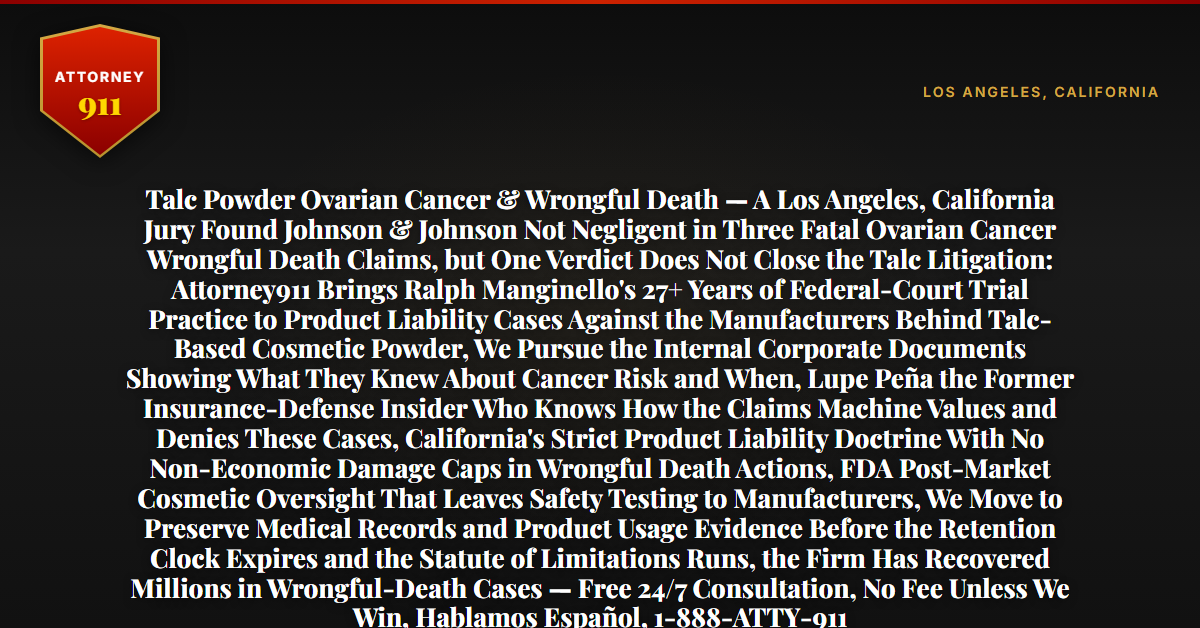 Talc Powder Ovarian Cancer & Wrongful Death — A Los Angeles, California Jury Found Johnson & Johnson Not Negligent in Three Fatal Ovarian Cancer Wrongful Death Claims, but One Verdict Does Not Close the Talc Litigation: Attorney911 Brings Ralph Manginello's 27+ Years of Federal-Court Trial Practice to Product Liability Cases Against the Manufacturers Behind Talc-Based Cosmetic Powder, We Pursue the Internal Corporate Documents Showing What They Knew About Cancer Risk and When, Lupe Peña the Former Insurance-Defense Insider Who Knows How the Claims Machine Values and Denies These Cases, California's Strict Product Liability Doctrine With No Non-Economic Damage Caps in Wrongful Death Actions, FDA Post-Market Cosmetic Oversight That Leaves Safety Testing to Manufacturers, We Move to Preserve Medical Records and Product Usage Evidence Before the Retention Clock Expires and the Statute of Limitations Runs, the Firm Has Recovered Millions in Wrongful-Death Cases — Free 24/7 Consultation, No Fee Unless We Win, Hablamos Español, 1-888-ATTY-911 - Attorney911